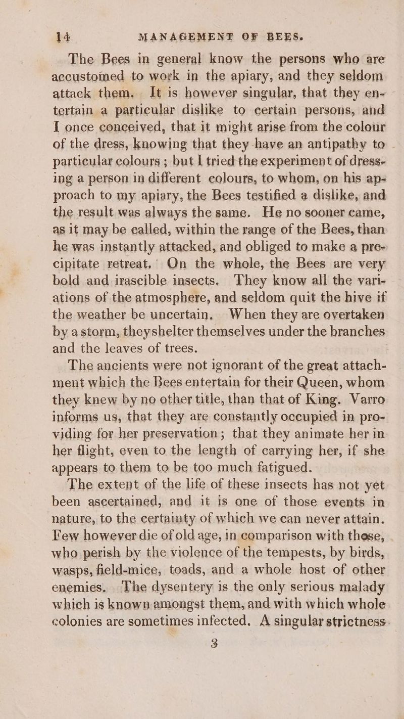 The Bees in general know the persons who are accustomed to work in the apiary, and they seldom attack them. It is however singular, that they en- tertain a particular dislike to certain persons, and I once conceived, that it might arise from the colour of the dress, knowing that they have an antipathy to - particular colours ; but | tried the experiment of dress- ing a person in different colours, to whom, on his ap- proach to my apiary, the Bees testified a dislike, and the result was always the same. He no sooner came, as it may be ealled, within the range of the Bees, than he was instantly attacked, and obliged to make a pre- cipitate retreat,’ On the whole, the Bees are very bold and irascible insects. They know all the vari- ations of the atmosphere, and seldom quit the hive if the weather be uncertain, When they are overtaken by astorm, theyshelter themselves under the branches and the leaves of trees. The ancients were not ignorant of the great attach- ment which the Bees entertain for their Queen, whom they knew by no other title, than that of King. Varro informs us, that they are constantly occupied in pro- viding for her preservation; that they animate her in her flight, even to the length of carrying her, if she appears to them to be too much fatigued. The extent of the life of these insects has not yet been ascertained, and it is one of those events in nature, to the certainty of which we can never attain. Few however die of old age, in comparison with these, who perish by the violence of the tempests, by birds, wasps, field-mice, toads, and a whole host of other enemies. The dysentery is the only serious malady which is known amongst them, and with which whole colonies are sometimes infected. A singular strictness. 3