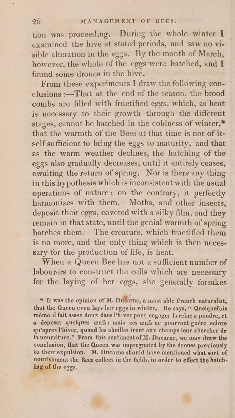 tion was proceeding. During the whole winter 1 examined the hive at stated periods, and saw no vi- sible alteration in the eggs. By the month of March, however, the whole of the eggs were hatched, and I found some drones in the hive. _ From these experiments I draw the following con- clusions :—That at the end of the season, the brood combs are filled with fructified eggs, which, as heat is necessary to their growth through the different stages, cannot be hatched in the coldness of winter,* that the warmth of the Bees at that time is not of it- self sufficient to bring the eggs to maturity, and that as the warm weather declines, the hatching of the ~ eggs also gradually decreases, until it entirely ceases, awaiting the return of spring. Nor is there any thing in this hypothesis which is inconsistent with the usual operations of nature; on the contrary, it perfectly harmonizes with them. Moths, and other insects, deposit their eggs, covered with a silky film, and they remain in that state, until the genial warmth of spring hatches them. The creature, which fructified them is no more, and the only thing which is then neces- sary for the production of life, is heat. When a Queen Bee has not a sufficient number of labourers to construct the cells which are necessary for the laying of her eggs, she generally forsakes * It was the opinion of M. Dutarne, a most able French naturalist, that the Queen even lays her eggs in winter, He says, ‘* Quelquefois méme ii fait assez doux dans l’hiver pour engager la reine a pondre, et a deposer quelques ceufs; mais ces ceufs ne pourront guére eclore qu’apres Vhiver, quand les abeilles iront aux champs leur chercher de la nourriture.” From this sentiment of M. Ducarne, we may draw the conclusion, that the Queen was impregnated by the drones previously to their expulsion. M. Ducarne should have mentioned what sort of nourishment the Bees collect in the fields, in order to effect the hatch- ingief the eggs. :