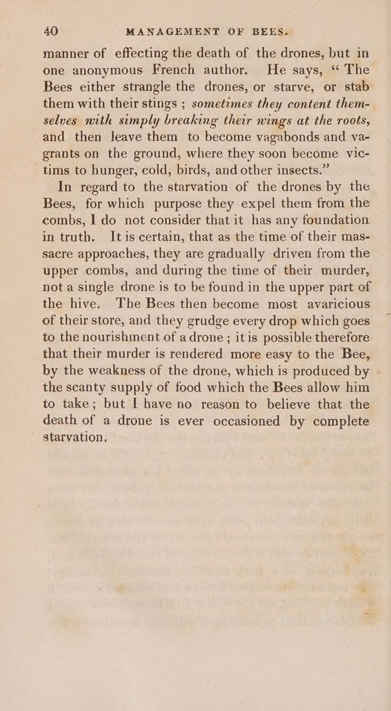 manner of effecting the death of the drones, but in one anonymous French author. He says, ‘* The Bees either strangle the drones, or starve, or stab them with their stings ; sometzmes they content them- selves nith sumply breaking their nings at the roots, and then leave them to become vagabonds and va- grants on the ground, where they soon become vic- tims to hunger, cold, birds, and other insects.” In regard to the starvation of the drones by the Bees, for which purpose they expel them from the combs, I do not consider that it has any foundation in truth. Itis certain, that as the time of their mas- sacre approaches, they are gradually driven from the upper combs, and during the time of their murder, not a single drone is to be found in the upper part of the hive. The Bees then become most avaricious of their store, and they grudge every drop which goes to the nourishment of a drone ; it is possible therefore that their murder is rendered more easy to the Bee, by the weakness of the drone, which is produced by the scanty supply of food which the Bees allow him to take; but I have no reason to believe that the death of a drone is ever occasioned by complete starvation.