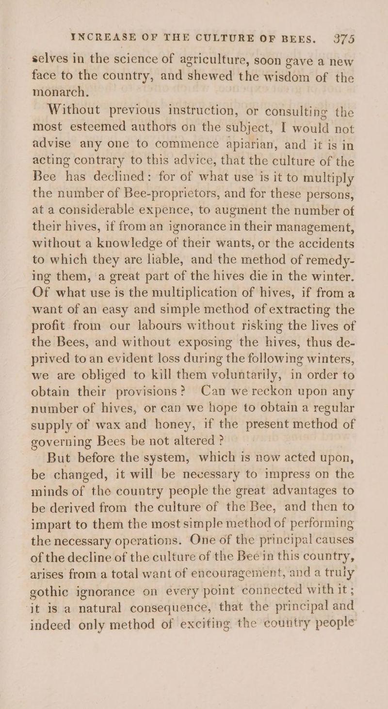 selves in the science of agriculture, soon gave a new face to the country, and shewed the wisdom of the monarch. Without previous instruction, or consulting the most esteemed authors on the subject, I would not advise any one to commence apiarian, and it is in acting contrary to this advice, that the culture of the Bee has declined: for of what use is it to multiply the number of Bee-proprictors, and for these persons, at a considerable expence, to augment the number of their hives, if from an ignorance in their management, without a knowledge of their wants, or the accidents to which they are liable, and the method of remedy- ing them, a great part of the hives die in the winter. Of what use is the multiplication of hives, if from a want of an easy and simple method of extracting the profit from our labours without risking the lives of the Bees, and without exposing the hives, thus de- prived to an evident loss during the following winters, we are obliged to kill them voluntarily, in order to obtain their provisions? Can we reckon upon any number of hives, or can we hope to obtain a regular supply of wax and honey, if the present method of governing Bees be not altered ? But before the system, which is now acted upon, be changed, it will be necessary to impress on the minds of the country people the great advantages to be derived from the cuiture of the Bee, and then to impart to them the most simple method of performing the necessary operations. One of the principal causes of the decline of the culture of the Bee in this country, arises from a total want of encouragement, and a truly gothic ignorance on every point connected with it ; it is a natural consequence, that the principal and indeed only method of exciting the country people