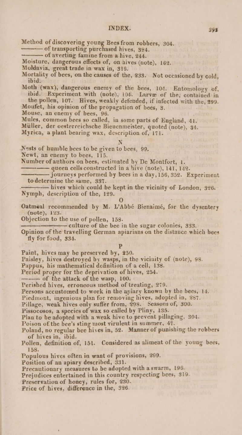 Method of discovering young Bees from robbers, 304. — of transporting purchased hives, 394. of averting famine from a hive, 244. Moisture, dangerous effects of, on hives (note), 162. Moldavia, great trade in wax in, 316. Money of bees, on the causes of the, 233. Not occasioned by cold, ibid. Moth (wax), dangerous enemy of the bees, 104. Entomolozy of, ibid. Experiment with (note), 104. Larvae of the; contained in the pollen, 107. Hives, weakly defended, if infected with the, 299. Moufet, his opinion of the propagation of bees, 3. Mouse, an enemy of bees, 96. Mules, common bees so called, in some parts of England, 41. Miller, der oesterreichsche Bienenmeister, quoted (note), 34. Myrica, a plant bearing wax, description of, 171. N Nests of humble bees to be given to bees, 99. Newt, an enemy to bees, 115. Number of authors on bees, estimated by De Montfort, 1. queen cells constructed in a hive (note), 141, 142. journeys performed by bees in a day, 156,352. Experiment to determine the same, 337. -— hives which could be kept in the vicinity of London, 326. Nymph, description of the, 129. @) . Oatmeal recommended by M. L’Abbé Bienaimé, for the dysentery - (note), 123. Objection to the use of pollen, 158. 6 cultare of the bee in the sugar colonies, 333. Opinion of the travelling German apiarians on the distauce which bees fly for food, 334. P Paint, hives may be preserved by, 250. Paisley, hives destroyed by wasps, in the vicinity of (note), 98. Pappus, his mathematical definition of a cell, 138. Period proper for the deprivation of hives, 254. ——— of the attack of the wasp, 100. Perished hives, erroneous method of treating, 279. Persons accustomed to work in the aviary known by the bees, 14. Piedmont, ingenious plan for removing hives, adopted in, 287. Pillage, weak hives only suffer from, 298. Seasons of, 300. Pissocosos, a species of wax so called by Pliny, 135. — Plan to be adopted with a weak hive to prevent pillaging, 304. Poison of the bee’s sting most virulent in summer, AT. Poland, no regular bee hives in, 52. Manner of punishing the robbers of hives in, ibid. Pollen, definition of, 151. Considered as aliment of the young bees, 158. Populous hives often in want of provisions, 299. Position of an apiary described, 331. Precautionary measures to be adopted with aswarm, 196. Prejudices entertained in this country respecting bees, 319. Preservation of honey, rales for, 230. Price of hives, difference in the, 326.