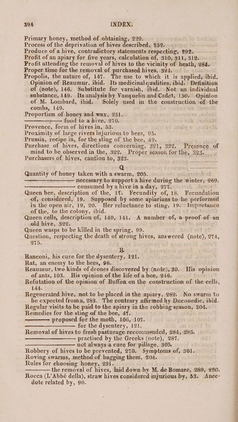 Primary honey, method of obtaining, 229. Process of the deprivation of hives described, 952. 6 Produce of a hive, contradictory statements respecting, 292. Profit of an apiary for five years, calculation of, 310,311, 312. Profit attending the removal of hives to the vicinity of heath, 284. Proper. time for the removal of purchased hives, 324. Propolis, the nature of, 147. The use to which it is Paniied ‘ibid. Opinion of Reaumur, ibid. Its medicinal qualities, ibid. - Definition of (note), 146. Substitute for varnish, ibid... Not an individual substance, 149. Its analysis by Vauquelin and Cadet, 150; Opinion of M. Lombard, ibid. Solely used in the construction ‘of the combs, 149. Proportion of honey and wax, 231. ———_ food to a hive, 270. Provence, form of hives i in, 53. Proximity of large rivers injurious to bees, 95. Prussia, recipe in, for the sting of the bee, 49... >. Purchase of hives, directions concerning, 321, 322. Presence, of mind to be observed in the, 322. Proper season for the, 323... . Purchasers of. hives, caution to, 323. Quantity of honey taken with a swarm, 205. . ) io of necessary to support a hive during the Winters 269. —— consumed bya hive in a day, 277. ; Queen bee, description of the, 11. Fecundity of, 18. Feonndation of, considered, 19. Supposed by some apiarians to ‘be pérformed in the open air, 19, 20. Her reluctance to sting, +o Importance of the, to the colony, ibid. Queen cells, description of, 140, 141. A agen Hye a ‘proof, of - -an old hive, 322. Queen wasps to be killed in the spring, 99. Question, respecting the death of strong hives, answered (apes, 214, 275. ‘ EES R , Ranconi, his cure for the dysentery, 121. Rat, an enemy to the bees, 96. . Reaumur, two kinds of drones discovered by (note), 30. His opinion of ants, 103. His opinion of the life of a bee, 246. Refutation of the breayend of Buffon on ie construction of. the cells, 144. Regenerated hive, not to ha placed in the. apiary, 282. No swarm to be expected froma, 283. The contrary affirmed hy Ducouedic, ibid. Regular visits to be paid to the apiary in the robbing season, 304. Remedies for the sting of the bee, 47. proposed for the moth, 106, 107. —— for the dysentery, 121. Removal of hives to fresh pasturage recommended, 284, 285. practised by the Greeks (note), 287. serine not always.a cure for pillage, 305. y Robbery of hives to be prevented, 270. Symptoms of, 301. > Roving swarms, method of bagging them, 204. Rules for choosing honey, 231. the removal of hives, laid down by M. she preted 289, 290. Rocca (L’Abbé della), straw hives CORNER injurious by, 53. Anec- dote related by, 90. eee — a