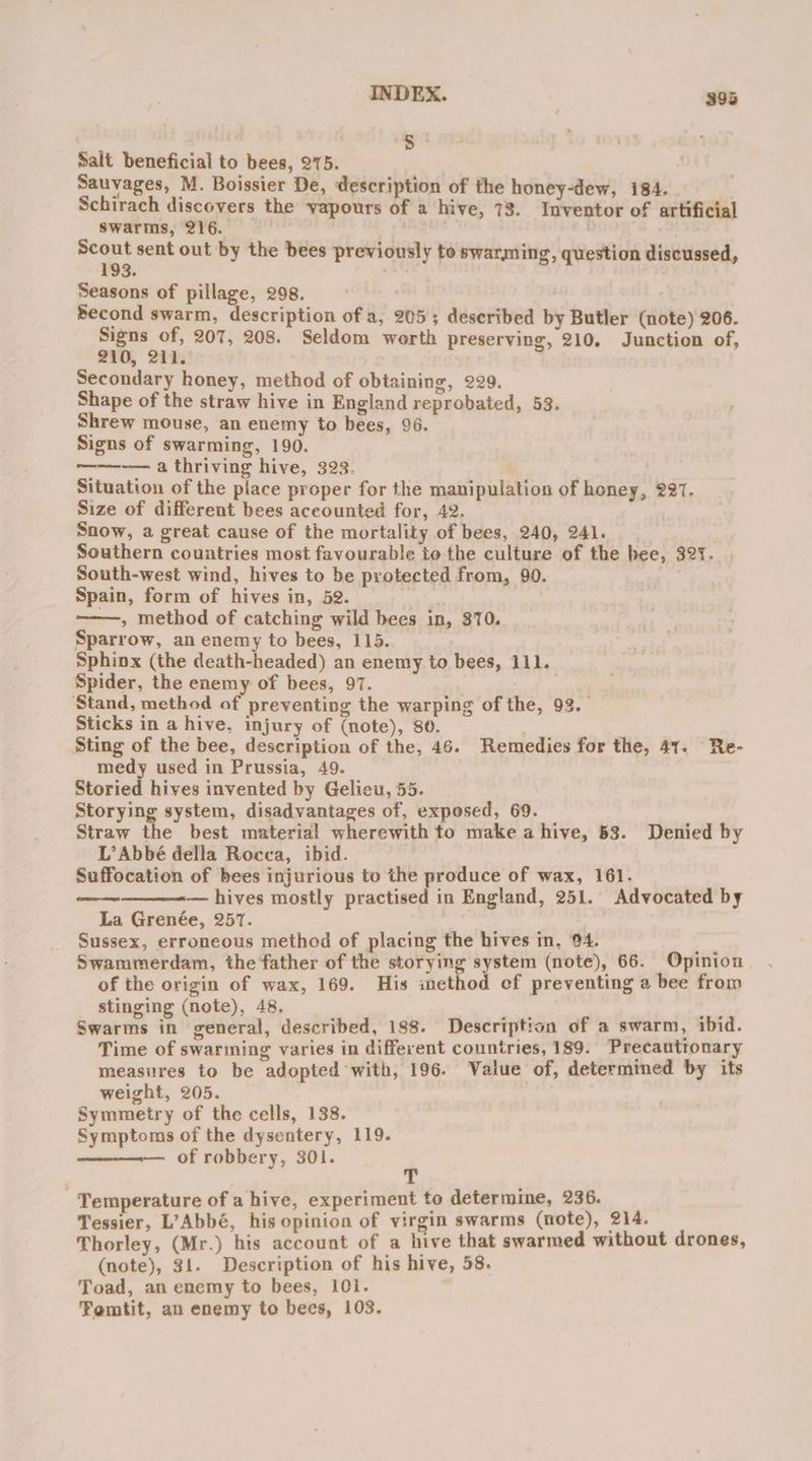 INDEX. — S ; Salt beneficial to bees, 275. Sauvages, M. Boissier De, description of the honey-dew, 184. Schirach discovers the yapours of a hive, 73. Inventor of artificial swarms, 216. ne sent out by the bees previously to swarming, question discussed, 3. : Seasons of pillage, 298. Second swarm, description of a, 205; deseribed by Butler (note) 206. eae 207, 208. Seldom worth preserving, 210. Junction of, 0, 211. Secondary honey, method of obtaining, 229. Shape of the straw hive in England reprobated, 53. Shrew mouse, an enemy to bees, 96. Signs of swarming, 190. ~— a thriving hive, 323. | Situation of the piace proper for the manipulation of honey, 227. Size of different bees aceounted for, 42. Snow, a great cause of the mortality of bees, 240, 241. Southern countries most favourable to the culture of the bee, 327. South-west wind, hives to be protected from, 90. Spain, form of hives in, 52. ——, method of catching wild bees in, 370. Sparrow, an enemy to bees, 115. Sphinx (the death-headed) an enemy to bees, 111. Spider, the enemy of bees, 97. Stand, method of preventing the warping of the, 93. Sticks in a hive, injury of (note), 80. Sting of the bee, description of the, 46. Remedies for the, 41. Re- medy used in Prussia, 49. Storied hives invented by Gelicu, 55. Storying system, disadvantages of, exposed, 69. Straw the best material wherewith to make a hive, 53. Denied by L’Abbé della Rocca, ibid. , Suffocation of bees injurious to the produce of wax, 161. — hives mostly practised in England, 251. Advocated by La Grenée, 257. Sussex, erroneous method of placing the hives in, 94. ; Swammerdam, the father of the storying system (note), 66. Opinion of the origin of wax, 169. His method ef preventing a bee from stinging (note), 48. ae ae Swarms in general, described, 188. Description of a swarm, ibid. Time of swarming varies in different countries, 189. Precautronary measures to be adopted with, 196. Value of, determined by its weight, 205. Symmetry of the cells, 138. Symptoms of the dysentery, 119. of robbery, 301. Temperature of a hive, experiment to determime, 236. Tessier, L’Abbé, his opinion of virgin swarms (note), 214. Thorley, (Mr.) his account of a hive that swarmed without drones, (note), 31. Description of his hive, 58. Toad, an enemy to bees, I0i. Femtit, an enemy to bees, 103.