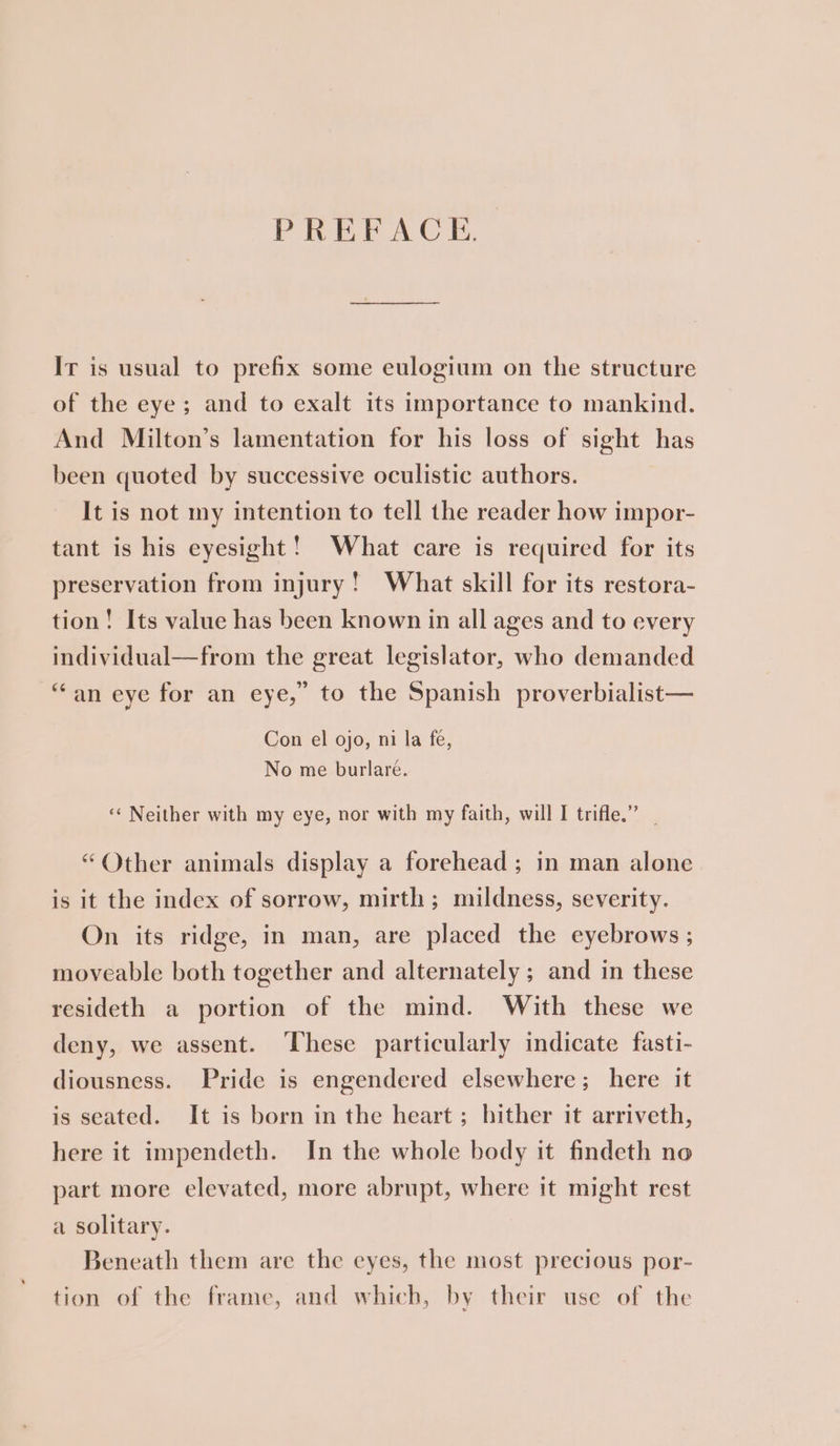 PREFACE. Ir is usual to prefix some eulogium on the structure of the eye; and to exalt its importance to mankind. And Milton’s lamentation for his loss of sight has been quoted by successive oculistic authors. It is not my intention to tell the reader how impor- tant is his eyesight! What care is required for its preservation from injury! What skill for its restora- tion! Its value has been known in all ages and to every individual—from the great legislator, who demanded “an eye for an eye,” to the Spanish proverbialist— Con el ojo, ni la fe, No me burlare. ‘‘ Neither with my eye, nor with my faith, will I trifle.” | “Other animals display a forehead; in man alone is it the index of sorrow, mirth; mildness, severity. On its ridge, in man, are placed the eyebrows ; moveable both together and alternately ; and in these resideth a portion of the mind. With these we deny, we assent. These particularly indicate fasti- diousness. Pride is engendered elsewhere; here it is seated. It is born in the heart ; hither it arriveth, here it impendeth. In the whole body it findeth no part more elevated, more abrupt, where it might rest a solitary. Beneath them are the eyes, the most precious por- tion of the frame, and which, by their use of the