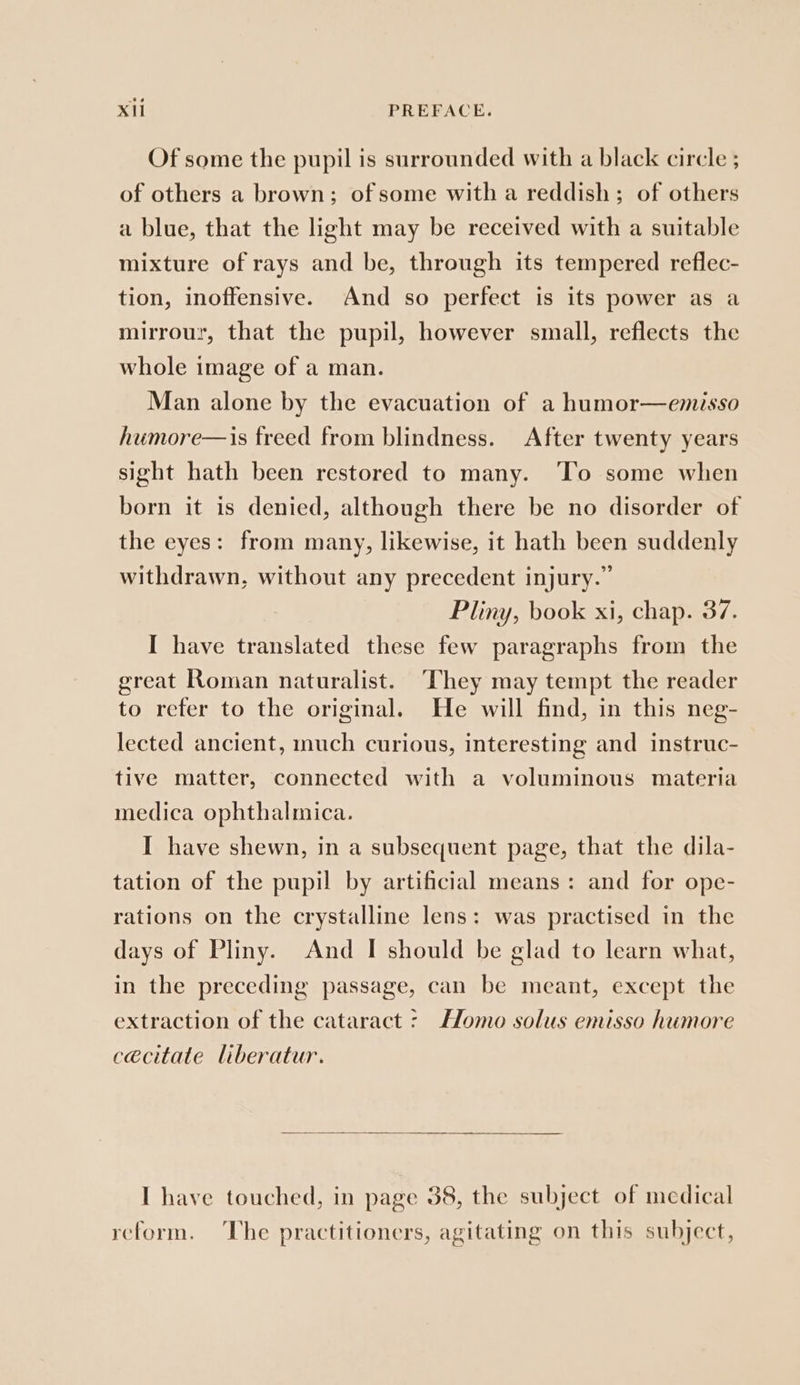 Of some the pupil is surrounded with a black circle ; of others a brown; of some with a reddish; of others a blue, that the light may be received with a suitable mixture of rays and be, through its tempered reflec- tion, inoffensive. And so perfect is its power as a mirrour, that the pupil, however small, reflects the whole image of a man. Man alone by the evacuation of a humor—emisso humore—is freed from blindness. After twenty years sight hath been restored to many. ‘To some when born it is denied, although there be no disorder of the eyes: from many, likewise, it hath been suddenly withdrawn, without any precedent injury.” Pliny, book xi, chap. 37. I have translated these few paragraphs from the great Roman naturalist. They may tempt the reader to refer to the original. He will find, in this neg- lected ancient, much curious, interesting and instruc- tive matter, connected with a voluminous materia medica ophthalmica. I have shewn, in a subsequent page, that the dila- tation of the pupil by artificial means: and for ope- rations on the crystalline lens: was practised in the days of Pliny. And I should be glad to learn what, in the preceding passage, can be meant, except the extraction of the cataract - Homo solus emisso humore cécitate liberatur. I have touched, in page 38, the subject of medical reform. The practitioners, agitating on this subject,