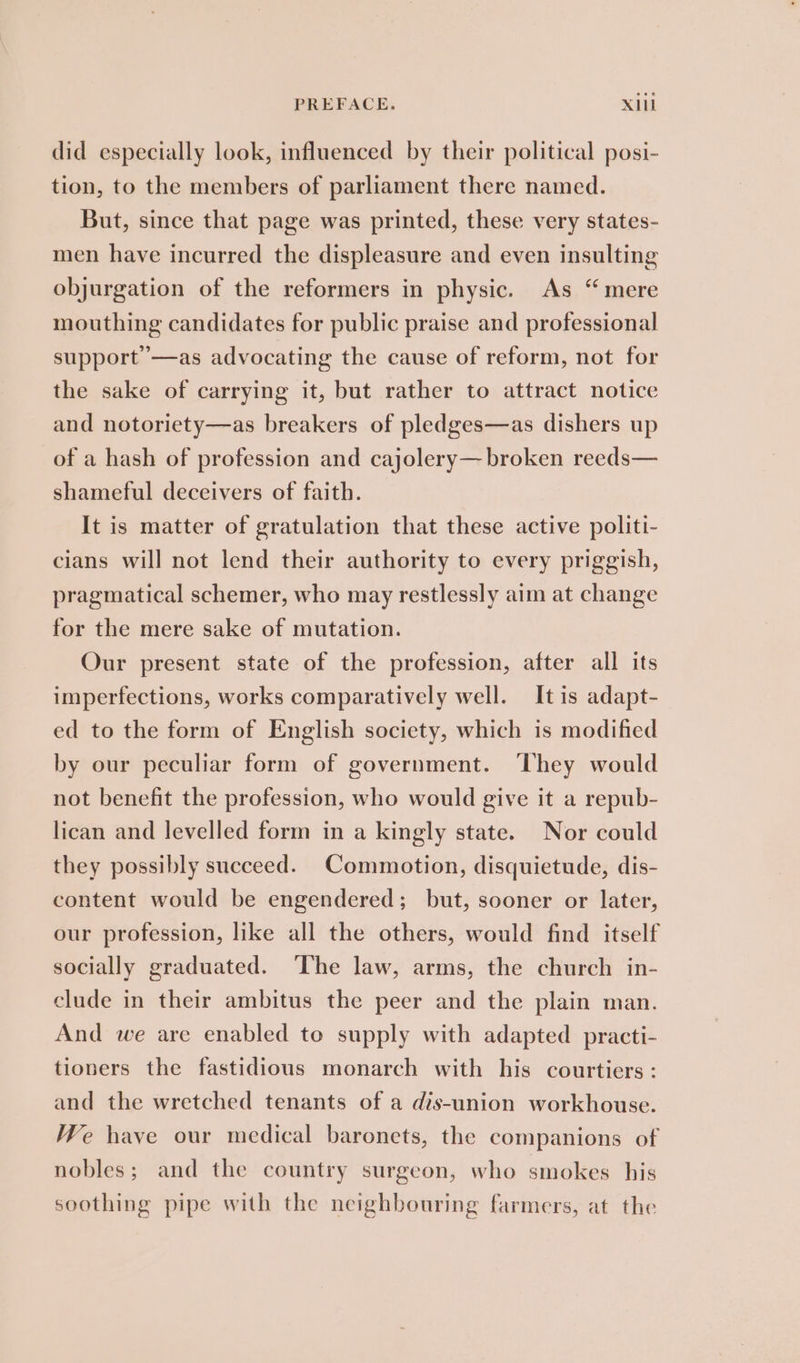 did especially look, influenced by their political posi- tion, to the members of parliament there named. But, since that page was printed, these very states- men have incurred the displeasure and even insulting objurgation of the reformers in physic. As “mere mouthing candidates for public praise and professional support —as advocating the cause of reform, not for the sake of carrying it, but rather to attract notice and notoriety—as breakers of pledges—as dishers up of a hash of profession and cajolery— broken reeds— shameful deceivers of faith. It is matter of gratulation that these active politi- cians will not lend their authority to every priggish, pragmatical schemer, who may restlessly aim at change for the mere sake of mutation. Our present state of the profession, after all its imperfections, works comparatively well. It is adapt- ed to the form of English society, which is modified by our peculiar form of government. They would not benefit the profession, who would give it a repub- lican and levelled form in a kingly state. Nor could they possibly succeed. Commotion, disquietude, dis- content would be engendered; but, sooner or later, our profession, like all the others, would find itself socially graduated. The law, arms, the church in- clude in their ambitus the peer and the plain man. And we are enabled to supply with adapted practi- tioners the fastidious monarch with his courtiers : and the wretched tenants of a dis-union workhouse. We have our medical baronets, the companions of nobles; and the country surgeon, who smokes his soothing pipe with the neighbouring farmers, at the