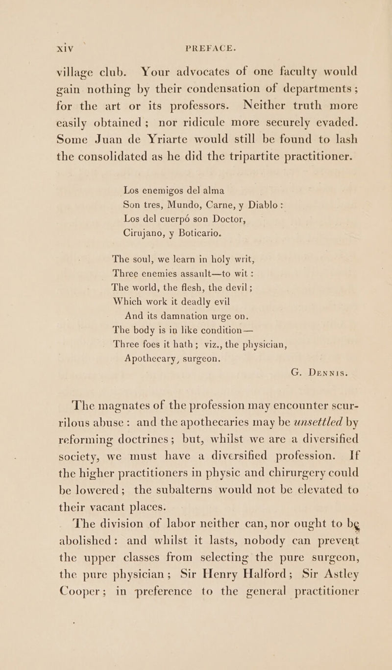 village club. Your advocates of one faculty would gain nothing by their condensation of departments ; for the art or its professors. Neither truth more easily obtained; nor ridicule more securely evaded. Some Juan de Yriarte would still be found to lash the consolidated as he did the tripartite practitioner. Los enemigos del alma Son tres, Mundo, Carne, y Diablo: Los del cuerpo son Doctor, Cirujano, y Boticario. The soul, we learn in holy writ, Three enemies assault—to wit : The world, the flesh, the devil; Which work it deadly evil And its damnation urge on. The body is in like condition — Three foes it hath; viz., the physician, Apothecary, surgeon. G. Dennis. The magnates of the profession may encounter scur- rilous abuse: and the apothecaries may be unsettled by reforming doctrines; but, whilst we are a diversified society, we must have a diversified profession. If the higher practitioners in physic and chirurgery could be lowered; the subalterns would not be elevated to their vacant places. The division of labor neither can, nor ought to bg abolished: and whilst it lasts, nobody can prevent the upper classes from selecting the pure surgeon, the pure physician; Sir Henry Halford; Sir Astley Cooper; in preference to the general practitioner