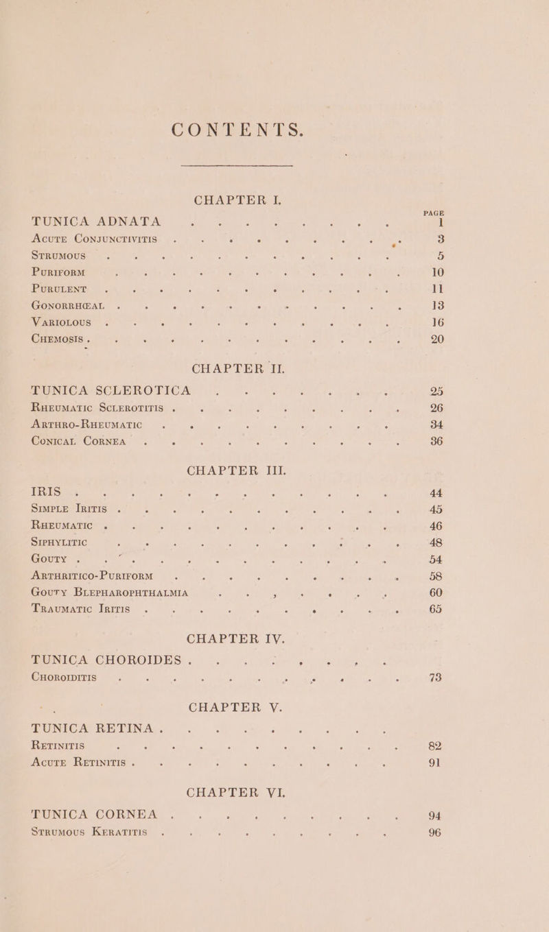 CONTENTS. CHAPTER I. TUNICA ADNATA oF AcuTE CONJUNCTIVITIS . ; 5 P &lt; E 2 art 2 STRUMOUS E - : : : : : : 2 : 5 PurirorM : : 3 ‘ ‘ : Fs : : , ‘ 10 PURULENT . é ; ‘ 3 : : . Bae a ll GONORRHGAL . ‘ h ‘ * ‘ % : i ‘ : 13 VARIOLOUS . : . ; , i ; F A ; : 16 CHEMOSIS . ; : Z ; : : : A : ; ; 20 CHAPTER II. TUNICA SCLEROTICA ; : 4 y ; : : 25 RueuMAtTiIc SCLEROTITIS . ‘ : F ‘ 5 2 4 A 26 ARTHRO-RHEUMATIC . P : : ; ; : : : 34 ConicaL CoRNEA . = : : : : : : : : 36 CHAPTER III. TRES =. : ; : ; : : 4 ; A , ; 44 SIMPLE IRITIS . - : : : as ¢ 2 : : : 45 RHEUMATIC . - : x 3 ; . : ; 3 é 46 SIPHYLITIC : . ; : ; ? 2 - : : F 48 Gouty . eee L's : ‘ : 2 : . ; ; : 54 ARTHRITICO- PURIFORM : : &lt; é 3 ‘ ‘ : 58 Gouty BLEPHAROPHTHALMIA : ; ; é . . ; 60 Traumatic Iriris . ; : . , . é “ : + 65 CHAPTER IV. TUNICA CHOROIDES.. : ; é F ‘ ; CHOROIDITIS. ‘ ; 2 : Fie ee ‘ : : 73 ; CHAPTER V. TUNICA RETINA . : : : : RETINITIS : a ‘ : : : é : : . 82 AcutE REeETINITIS . A ; : : 3 5 : ¢ 91 CHAPTER VI. TUNICA CORNEA . } : - : : ; d ? 94 Strumovus KERATITIS . ; : : : ; : : f 96