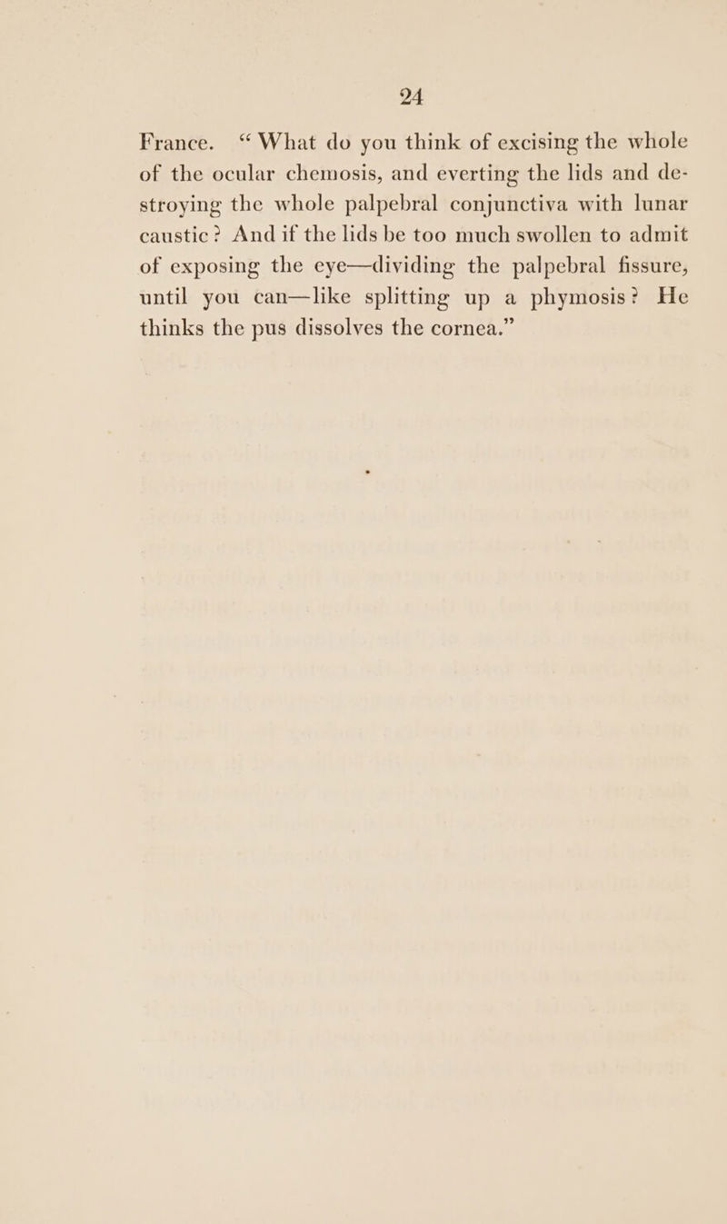 France. “ What do you think of excising the whole of the ocular chemosis, and everting the lids and de- stroying the whole palpebral conjunctiva with lunar caustic? And if the lids be too much swollen to admit of exposing the eye—dividing the palpebral fissure, until you can—like splitting up a phymosis? He thinks the pus dissolves the cornea.”