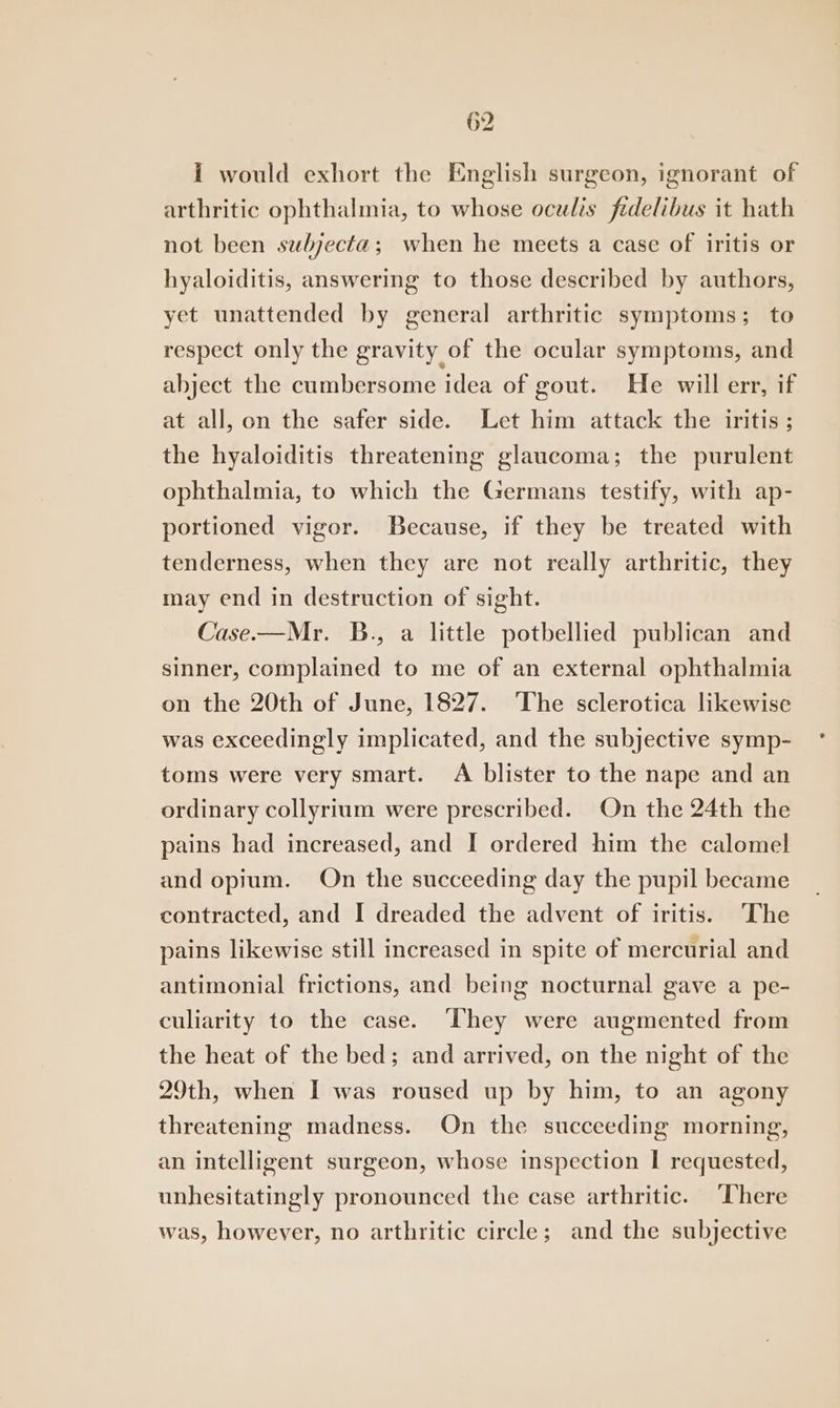 I would exhort the English surgeon, ignorant of arthritic ophthalmia, to whose oculis fidelibus it hath not been swubjecta; when he meets a case of iritis or hyaloiditis, answering to those described by authors, yet unattended by general arthritic symptoms; to respect only the gravity of the ocular symptoms, and abject the cumbersome idea of gout. He will err, if at all, on the safer side. Let him attack the iritis; the hyaloiditis threatening glaucoma; the purulent ophthalmia, to which the Germans testify, with ap- portioned vigor. Because, if they be treated with tenderness, when they are not really arthritic, they may end in destruction of sight. Case.—Mr. B., a little potbellied publican and sinner, complained to me of an external ophthalmia on the 20th of June, 1827. The sclerotica likewise was exceedingly implicated, and the subjective symp- toms were very smart. A blister to the nape and an ordinary collyrium were prescribed. On the 24th the pains had increased, and I ordered him the calomel and opium. On the succeeding day the pupil became contracted, and I dreaded the advent of iritis. The pains likewise still increased in spite of mercurial and antimonial frictions, and being nocturnal gave a pe- culiarity to the case. They were augmented from the heat of the bed; and arrived, on the night of the 29th, when I was roused up by him, to an agony threatening madness. On the succeeding morning, an intelligent surgeon, whose inspection I requested, unhesitatingly pronounced the case arthritic. “There was, however, no arthritic circle; and the subjective