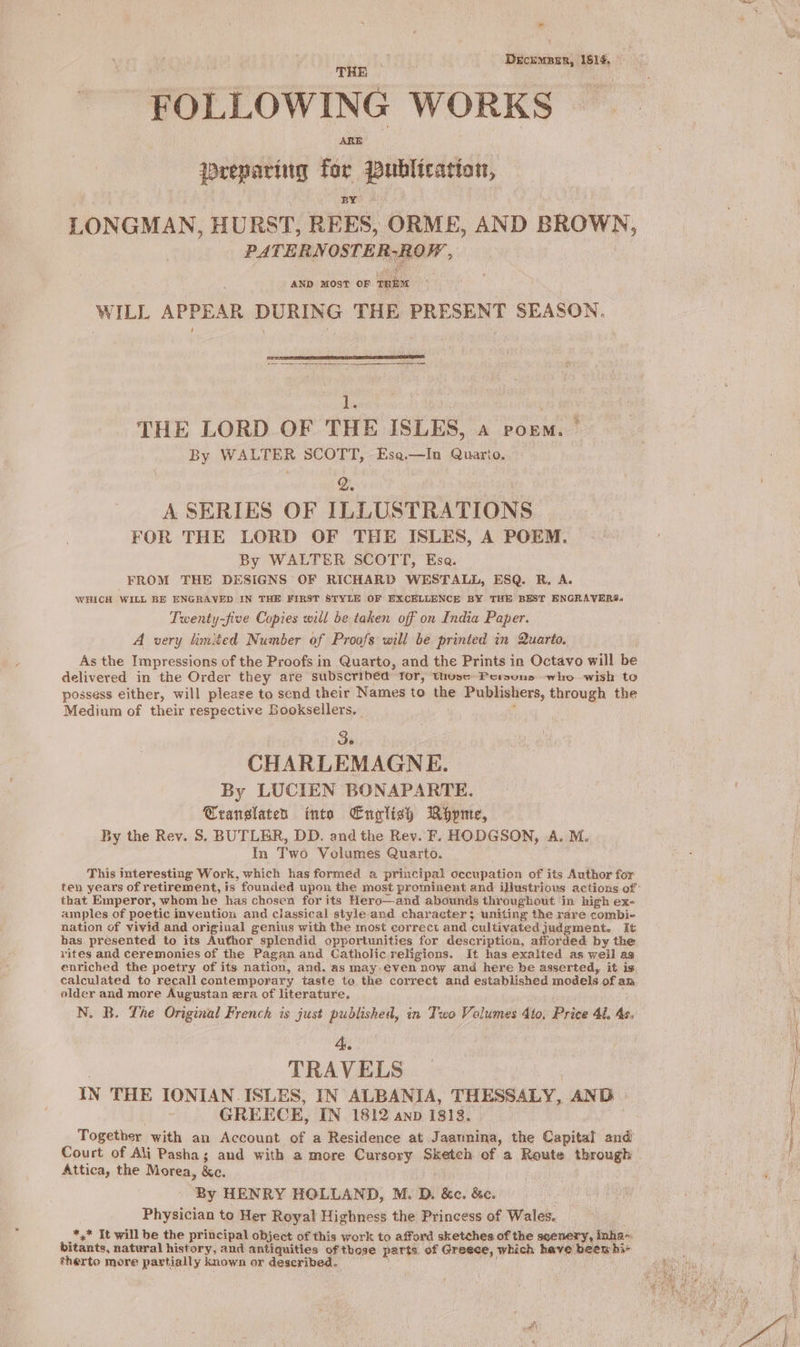 ” Décxmnen, 1814, THE AR drepariug for Publication, LONGMAN, HURST, REES, ORME, AND BROWN, PATERN OSTER-ROW AND MOST OF pet WILL APPEAR DURING THE PRESENT SEASON. Ss THE LORD OF THE ISLES, a poem. | By WALTER SCOTT, Esa.—In Quarto. A SERIES OF ILLUSTRATIONS FOR THE LORD OF THE ISLES, A POEM. By WALTER SCOTT, Esa. FROM THE DESIGNS OF RICHARD WESTALL, ESQ. R, A. WHICH WILL BE ENGRAVED IN THE FIRST STYLE OF EXCELLENCE BY THE BEST ENGRAVERS. Twenty-five Copies will be taken off on India Paper. A very limited Number of Proofs will be printed in Quarto. As the Impressions of the Proofs in Quarto, and the Prints in Octavo will be delivered in the Order they are subscribed for, thusc Pemuns who wish to possess either, will please to send their Names to the Publishers, through the Medium of their respective Booksellers, _ j de CHARLEMAGNE. By LUCIEN BONAPARTE. Œranslaten into English Ropme, By the Rev. S. BUTLER, DD. and the Rev. F. HODGSON, A. M. In Two Volumes Quarto. | This interesting Work, which has formed a principal occupation of its Author for that Emperor, whom he has chosen for its Hero—and abounds throughout in high ex- amples of poetic invention and classical style-and character; uniting the rare combi- nation of vivid and original genius with the most correct and cultivated judgment. It has presented to its Author splendid opportunities for description, afforded by the rites and ceremonies of the Pagan and Catholic religions. It has exalted as well as enriched the poetry of its nation, and, as may-even now and here be asserted, it is calculated to recall contemporary taste te the correct and established models of an older and more Augustan era of literature, N. B. The Original French is just published, in Two Volumes 4to. Price 41. 4s. 4. | TRAVELS | IN THE IONIAN ISLES, IN ALBANIA, THESSALY, AND : GREECE, IN 1812 anp 1813. Together with an Account of a Residence at Jaaunina, the Capital and Court of Ali Pasha; and with a more Cursory Sketch of a Route through Attica, the Morea, &amp;c. By HENRY HOLLAND, M. D. &amp;c. &amp;c. Physician to Her Royal Highness the Princess of Wales. + It will be the principal object of this work to afford sketches of the seenery, inha- bitants, natural history, and antiquities of those parts of Greece, which have beewhi~ therto more partially known or described, =