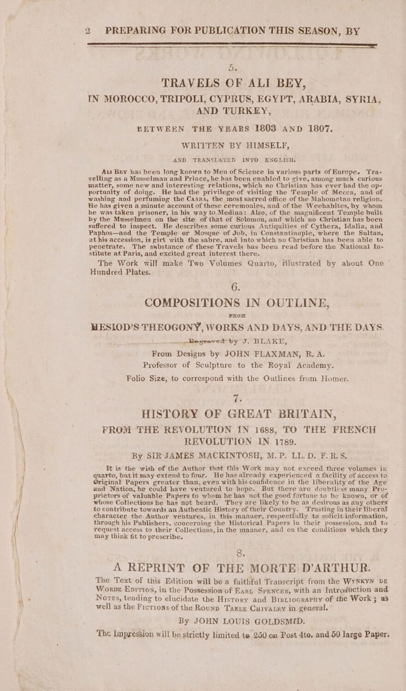 teen enemenereermemnrr een eee at ie TRAVELS OF ALI BEY, IN MOROCCO, TRIPOLI, CYPRUS, EGYPT, ARABIA, SYRIA, AND TURKEY, BETWEEN THE YEARS 1803 AND 1807. WRITTEN BY HIMSELF, AND TRANSLATED INTO ENGLISH. Au Brey has been long known to Men of Science in various parts of Europe. Tra- yelling as a Musselman and Prince, he has been enabled to give, among much curious matter, some new and interesting relations, which no Christian has ever had the op- portunity of doing. He had the privilege of visiting the Temple of Mecca, and of washing and perfuming the Caana, the most sacred office of the Mahometan religion. He has ; given a minute account of these ceremonies, and of the. Weehabites, by whom he was taken prisoner, in his way to Medina: Also, of the magnificent Temple built by the Musselmen on the site of that of Solomon, and which no Christian has been suffered to inspect. He describes some curious Antiquities of Cythera, Idalia, and Paphos—and the Temple or Mosque of Job, in Constantinople, where the Sultan, at his accession, is girt with the sabre, and into which no Christian has heen able to penetrate. The substance of these Travels has been read before the National In- stitute at Paris, and excited great interest there. The Work will make Two Volumes Quarto, illustrated by about One Hundred Plates. 6. COMPOSITIONS IN OUTLINE, FROM HESLOD’S THEOGONY, WORKS AND DAYS, AND THE DAYS. ee Regrarcd by J. BLAKE, | From Designs by JOHN FLAXMAN, R. A. Professor of Sculpture to the Royal Academy. Folio Size, to correspond with the Outlines from Homer. ve HISTORY OF GREAT BRITAIN, FROM THE REVOLUTION IN 1688, TO THE FRENCH REVOLUTION IN. 1789. By SIR JAMES MACKINTOSH, M.P. LL. D. F.RS. It is the wish of the Author that this Work may not exceed three volumes in quarto, but it may extend to four. He has already experienced a facility of access to Original Papers greater than, even with his confidence in the liberality of the Age and Nation, he could have ventured to hope. But there are doubtless many Pro- prietors of valuable Papers to whom he has not the good fortune to be known, or of whose Collections he has not heard. They are likely to be as desirous as any others to contribute towards an Authentic History of their Country. Trusting in their liberal character the Author ventures, in this manner, respectfully to solicit information, through his Publishers, concerning the Historical Papers in their possession, and toa request access to their Collections, i in the manner, and on the conditions which they may think fit to prescribe. 8. A REPRINT OF THE MORTE D’ARTHUR. The Text of this Edition will bea faithful Transcript from the WYNKYN DE Worpe Epiriox, in the Possession of Earr Spencer, with an Introduction and Nores, tending to elucidate the Hisrory and Bisriocraruy of the Work ; as well as the FICTIONS of the Rouxp Tagre CaivaLry in general. ‘ By JOHN LOUIS GOLDSMID. The Impression will be strictly limited te 250 on Post 4to. and 50 large Paper.
