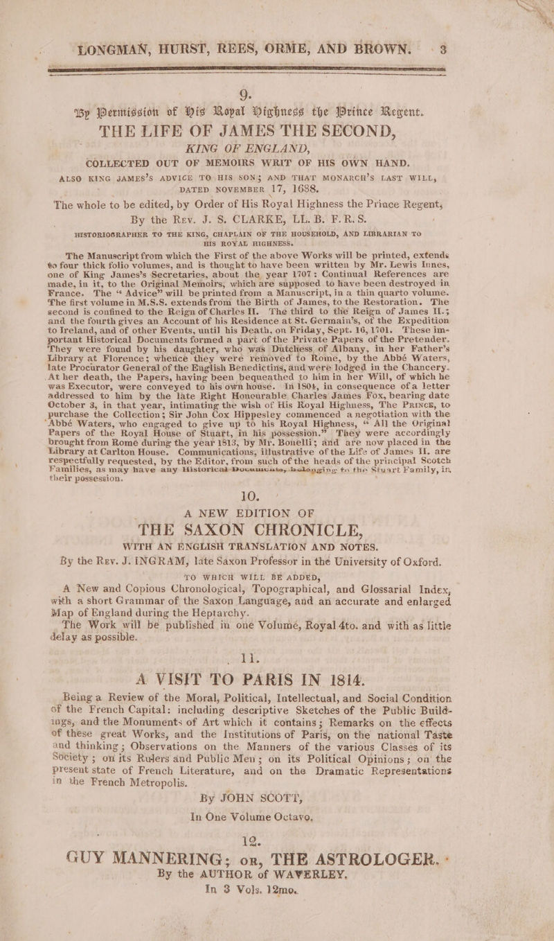 CRUE i SSE LO NSIS AT A EC VINS LTE EI TT ANR EI EET PE ETOP ICT RUES 9. By Permission af Dis Ropal Dixbness the Wrinee Rement. THE LIFE OF JAMES THE SECOND, KING OF ENGLAND, COLLECTED OUT OF MEMOIRS WRIT OF HIS OWN HAND. ALSO KING JAMES’S ADVICE TO HIS SON$ AND THAT MONARCH’S LAST WILL, DATED NOVEMBER 17, 1688. \ The whole to be edited, by Order of His Royal Highness the Prince Regent, By the Rev. J. 8. CLARKE, LL. B. F.R.S. ‘ HYSTORIOGRAPHER TO THE KING, CHAPLAIN OF THE HOUSEHOLD, AND LIBRARIAN TO HIS ROYAL HIGHNESS. The Manuscript from which the First of the above Works will be printed, extends to four thick folio volumes, and is thought to have been written by Mr. Lewis Innes, one of King James’s Secretaries, about the year 1707: Continual References are made, in it, to the Original Memoirs, which are supposed. to have been destroyed in France. The “ Advice” will be printed from a Manuscript, in a thin quarto volume. he first volume in M.S.S. extends from the Birth of James, to the Restoration. The second is confined to the Reign of Charles I. The third to the Reign of James IL.; and the fourth gives an Account of his Residence at St. Germain’s, of the Expedition to Ireland, and of other Events, until his Death, on Friday, Sept. 16,1701. These im- portant Historical Documents formed a part of the Private Papers of the Pretender. They were found by his daughter, who was Dutchess of Albany, in her Father’s Library at Florence; whence they were removed to Rome, by the Abbé Waters, late Procurator General of the English Benedictins, and were lodged in the Chancery. At her death, the Papers, having been bequeathed to him in her Will, of which he was Executor, were conveyed to his own house. in 1804, in consequence ofa letter addressed to him by the late Right Honcurable Charles James Fox, bearing date October 3, in that year, intimating the wish of His Royal Highness, The PRINCE, to purchase the Collection; Sir John Cox Hippesiey commenced a negotiation with the ‘Abbé Waters, who engaged to give up to his Royal Highness, “ All the Original Papers of the Royal House of Stuart, in his possession.” They were accordingly brought from Romé during the year 1813, by Mr. Bonelli; and are now placed in the Library at Carlton House. Communications, illustrative of the Life of James IE are respectfully requested, by the Editor, from such of the heads of the principal Scotch Families, as may have any Historical Documents, belonging tn the Stuart Family, in their possession. Le A NEW EDITION OF THE SAXON CHRONICLE, WITH AN ENGLISH TRANSLATION AND NOTES. By the Rev. J. INGRAM, late Saxon Professor in the University of Oxford. TO WHICH WILL BE ADDED, . A New and Copious Chronological, Topographical, and Glossarial Index, with a short Grammar of the Saxon Language, and an accurate and enlarged Map of England during the Heptarchy. The Work will be published in one Volume, Royal 4to. and with as little delay as possible. eo A VISIT TO PARIS IN 1814. Being a Review of the Moral, Political, Intellectual, and Social Condition of the French Capital: including descriptive Sketches of the Public Build- igs, and the Monuments of Art which it contains; Remarks on the effects of these great Works, and the Institutions of Paris, on the national Taste and thinking ; Observations on the Manners of the various Classes of its Society ; on its Rulers and Public Men; on its Political Opinions; on the present state of French Literature, and on the Dramatic Representations in the French Metropolis. By JOHN SCOTT, In One Volume Octavo. 12. GUY MANNERING; or, THE ASTROLOGER. : By the AUTHOR of WAVERLEY, In 3 Vols. 12mo.