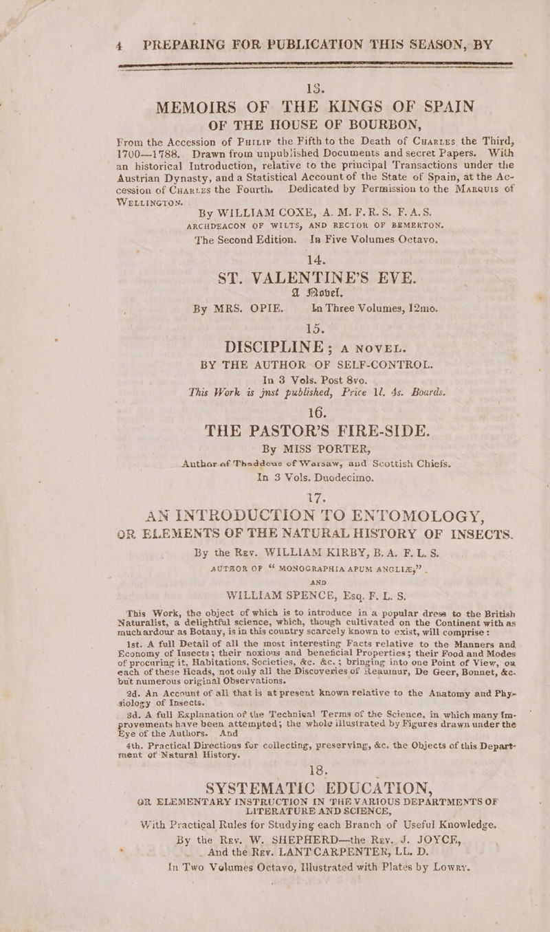 EE TE TT LET IS PLP ENCEINTE CPAS CLR ITE TEE 15. MEMOIRS OF THE KINGS OF SPAIN OF THE HOUSE OF BOURBON, From the Accession of Puizie the Fifth to the Death of Cuarzes the Third, 1700—1788., Drawn from unpublished Documents and secret Papers. With an historical Introduction, relative to the principal Transactions under the Austrian Dynasty, and a Statistical Account of the State of Spain, at the Ac- cession of Cuartes the Fourth. Dedicated by Permission to the Marquis of WELLINGTON. By WILLIAM COXE, A.M. F. RS FANS; ARCHDEACON OF WILTS, AND RECTOR OF BEMERTON. The Second Edition. In Five Volumes Octavo. 14. ST. VALENTINE’S EVE. 4 Motel. By MRS. OPIE. In Three Volumes, 12mo. 10: DISCIPLINE; a Nover. BY THE AUTHOR OF SELF-CONTROL. In 3 Vols. Post 8vo. This Work is jnst published, Price 1l. 4s. Boards. 16. THE PASTOR’S FIRE-SIDE. By MISS PORTER, Author af Thaddcus of Warsaw, and Scottish Chiefs. In 3 Vols. Duodecimo. 17. AN INTRODUCTION TO ENTOMOLOGY, OR ELEMENTS OF THE NATURAL HISTORY OF INSECTS. By the Rev. WILLIAM KIRBY, B.A. F.L.S. AUTHOR OF “f MONOGRAPHIA APUM ANGLIA,” . AND WILLIAM SPENCE, Esq. F. L. S, This Work, the object of which is to introduce in a popular dress to the British Naturalist, a delightful science, which, though cultivated on the Continent with as much ardour as Botany, is in this country scarcely known to exist, will comprise: Ist. A full Detail of all the most interesting Facts relative to the Manners and Economy of Insects; their noxious and beneficial Properties; their Food and Modes of procuring it, Habitations, Societies, &amp;c. &amp;c.; bringing into one Point of View, om each of these Heads, not only ali the Discoveries of Reaumur, De Geer, Bonnet, &amp;c. but numerous original Observations. ad. An Account of all that is at present Known relative to the Anatomy and Phy- siology of Insects. 3d. A full Explanation of the Techniçal Terms of the Science, in which many fm- provements have been attempted; the whole illustrated by Figures drawn under the Eye of the Authors. And 4th. Practical Directions for collecting, preserving, &amp;c. the Objects of this Depart- ment of Natural History. 18. SYSTEMATIC EDUCATION, QR ELEMENTARY INSTRUCTION IN THE VARIOUS DEPARTMENTS OF LITERATURE AND SCIENCE, With Practical Rules for Studying each Branch of Useful Knowledge. By the Rev. W. SHEPHERD—the Rev. J. JOYCF, ' And the Rev. LANT CARPENTER, LL. D. In Two Volumes Octayo, IHlustrated with Plates by Lowry.
