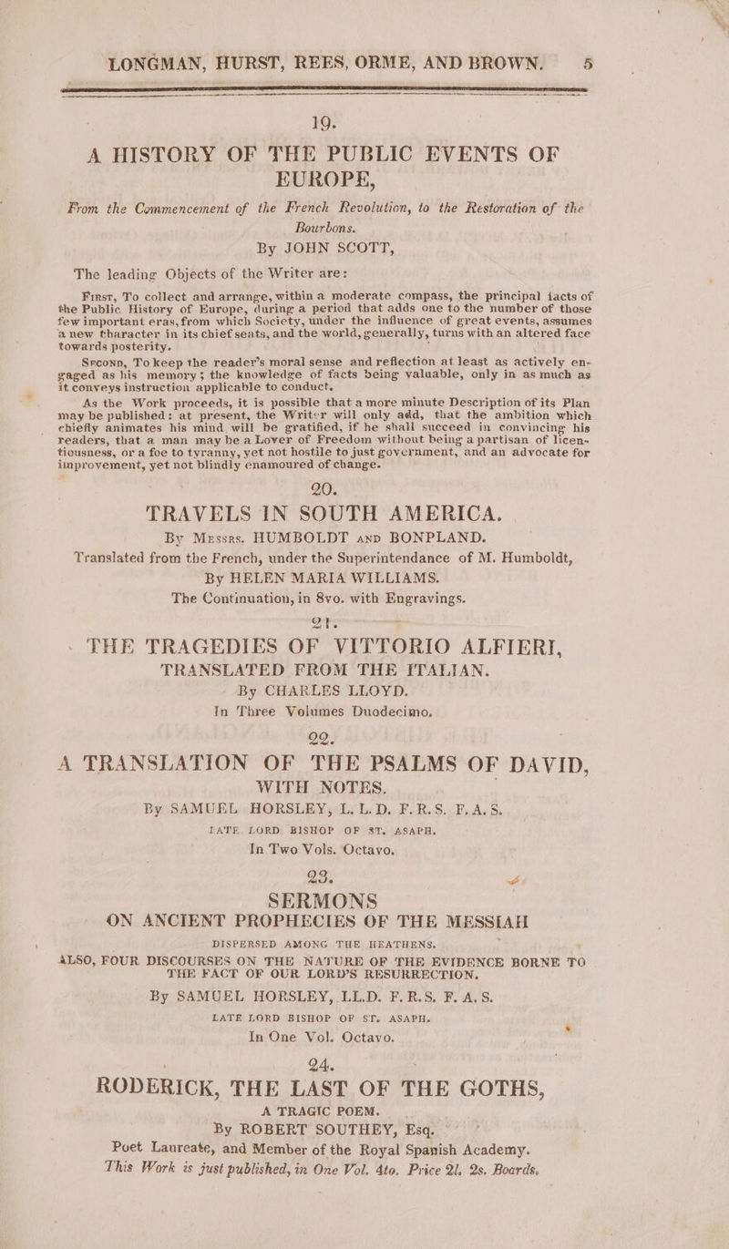 na nr rere en a era ener 19. A HISTORY OF THE PUBLIC EVENTS OF EUROPE, From the Commencement of the French Revolution, to the Restoration of the Bourbons. By JOHN SCOTT, The leading Objects of the Writer are: First, To collect and arrange, within a moderate compass, the principal facts of the Public History of Europe, during a period that adds one to the number of those few important eras,from which Society, under the influence of great events, assumes anew tharacter in its chief seats, and the world, generally, turns with an altered face towards posterity. Srconn, To keep the reader’s moral sense and reflection at least as actively en- gaged as his memory; the knowledge of facts being valuable, only in as much a it conveys instruction applicable to conduct. As the Work proceeds, it is possible that a more minute Description of its Plan may be published: at present, the Writer will only add, that the ambition which chiefly animates his mind will be gratified, if he shall succeed in convincing his readers, that a man may bea Lover of Freedom without being a partisan of licen- tiousness, or a foe to tyranny, yet not hostile to just government, and an advocate for improvement, yet not blindly enamoured of change. ; 20. TRAVELS IN SOUTH AMERICA. By Messrs. HUMBOLDT anp BONPLAND. Translated from the French, under the Superintendance of M. Humboldt, By HELEN MARIA WILLIAMS. The Continuation, in 8vo. with Engravings. om apa F : THE TRAGEDIES OF VITTORIO ALFIERT, TRANSLATED FROM THE ITALIAN. By CHARLES LLOYD. In Three Volumes Duadecimo, 99. A TRANSLATION OF THE PSALMS OF DAVID, WITH NOTES. By SAMUEL HORSLEY, L. L. D. F.R.S. F.A.S. LATE LORD BISHOP OF ST. ASAPH. In Two Vols. Octavo. SERMONS ON ANCIENT PROPHECIES OF THE MESSIAH DISPERSED AMONG THE HEATHENS. ALSO, FOUR DISCOURSES ON THE NATURE OF THE EVIDENCE BORNE TO | THE FACT OF OUR LORD’S RESURRECTION. By SAMUEL HORSLEY, LL.D. F.R.S. F. A.S. LATE LORD BISHOP OF ST. ASAPH. In One Vol. Octavo. 24. RODERICK, THE LAST OF THE GOTHS, À TRAGIC POEM. By ROBERT SOUTHEY, Esq. Poet Laureate, and Member of the Royal Spanish Academy. This Work is just published, in One Vol. 4to. Price 21, 2s. Boards.