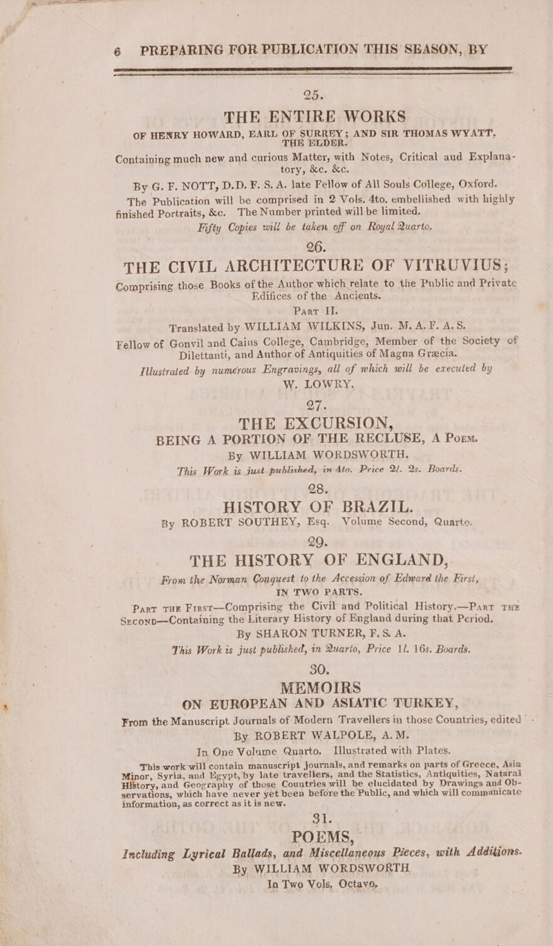 SNR RO RE ED TE Ce I TS ERASE TTS AT LEE EOE A 25. THE ENTIRE WORKS OF HENRY HOWARD, EARL OF SURREY; AND SIR THOMAS WYATT. THE ELDER. Containing much new and curious Matter, with Notes, Critical aud Explana- tory, &c. &c. By G. F. NOTT, D.D. F. S. A. late Fellow of All Souls College, Oxford. The Publication will be comprised in 2 Vols. 4to. embellished with highly finished Portraits, &c. The Number printed will be limited. Fifty Copies will be taken off on Royal Quarto, 26. THE CIVIL ARCHITECTURE OF VITRUVIUS; Comprising those Books ofthe Author which relate to the Public and Private : _Fdifices of the Ancients. Parr II. Translated by WILLIAM WILKINS, Jun. M. A.F. A.S$. Fellow of Gonvil and Caius College, Cambridge, Member of the Society of Dilettanti, and Author of Antiquities of Magna Græcia. Illustrated by numerous Engravings, all of which will be executed by W. LOWRY. Of. THE EXCURSION, BEING A PORTION OF THE RECLUSE, A Poem. By WILLIAM WORDSWORTH. This Work is just published, in 4to. Price 21. 2s. Boards. 28. HISTORY OF BRAZIL. By ROBERT SOUTHEY, Esq. Volume Second, Quarto. 29. THE HISTORY OF ENGLAND, From the Norman Conguest to the Accession of Edward the First, IN TWO PARTS. Parr Tue Firsr—Comprising the Civil and Political History.—Parr tHe Seconp—Containing the Literary History of England during that Period. By SHARON TURNER, F.5S. A. This Work is just published, in Quarto, Price 11. 16s. Boards. 30. MEMOIRS ON EUROPEAN AND ASIATIC TURKEY, From the Manuscript Journals of Modern Travellers in those Countries, edited © By ROBERT WALPOLE, A.M. In One Volume Quarto, Illustrated with Plates. This work will contain manuscript journals, and remarks on parts of Greece, Asia Minor, Syria, and Egypt, by late travellers, and the Statistics, Antiquities, Natural tory, and Geography of those Countries will be elucidated by Drawings and Ob- servations, which have never yet been before the Public, and which will communicate information, as correct as it is new. sais POEMS, Including Lyrical Ballads, and Miscellaneous Pieces, with Additjons. By WILLIAM WORDSWORTH In Two Vols, Octavo,