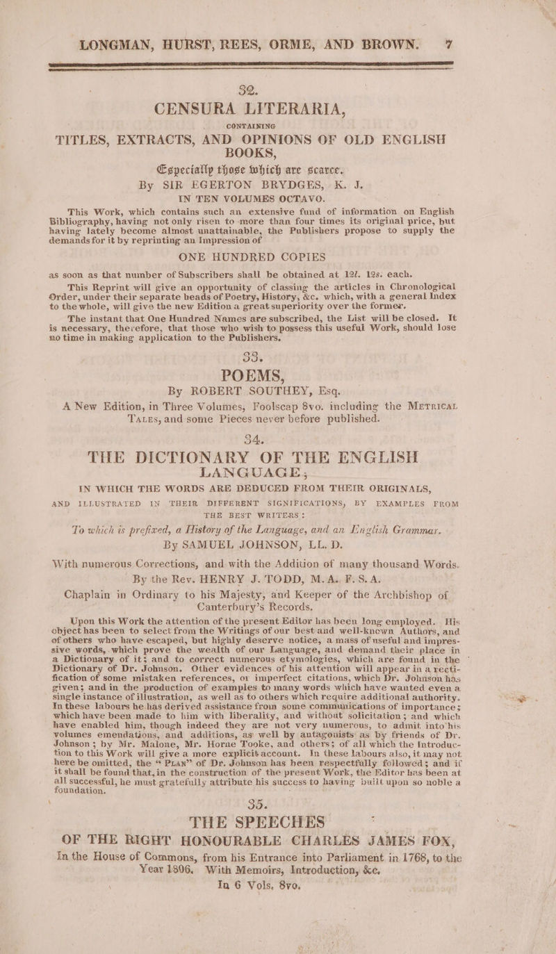 PE SR EAM LIER SIL TE TE ES LAS ALINE BE ÉD LIES ERR SELLS TELE RAS ER Et SLA CENSURA LITERARIA, CONTAINING TITLES, EXTRACTS, AND OPINIONS OF OLD ENGLISH BOOKS, Eepeciallp thase which are scarce. By SIR EGERTON BRYDGES, K. J. IN TEN VOLUMES OCTAVO. This Work, which contains such an extensive fund of information on English Bibliography, having not only risen to more than four times its original price, but. having lately become almost unattainable, the Publishers propose to supply the demands for it by reprinting an Impression of ONE HUNDRED COPIES as soon as that number of Subscribers shall be obtained at 12/. 12s. each. This Reprint will give an opportunity of classing the articles in Chronological Order, under their separate heads of Poetry, History, &amp;c. which, with a general Index to the whole, will give the new Edition a great superiority over the former. The instant that One Hundred Names are subscribed, the List will be closed. It is necessary, therefore, that those who wish to possess this usefui Work, should lose no time in making application to the Publishers, 33. POEMS, By ROBERT SOUTHEY, Esq. A New Edition, in Three Volumes, Foolscap 8vo. including the Merricar Taxes, and some Pieces never before published. 34. THE DICTIONARY OF THE ENGLISH LANGUAGE; IN WHICH THE WORDS ARE DEDUCED FROM THEIR ORIGINALS, AND ILLUSTRATED IN ‘THEIR DIFFERENT SIGNIFICATIONS, BY EXAMPLES FROM s THE BEST WRITERS : To which is prefixed, a History of the Language, and an English Grammar. By SAMUEL JOHNSON, LL. D. With numerous Corrections, and with the Addition of many thousand Words. By the Rev. HENRY J. TODD, M.A.. F. S.A, Chaplain in Ordinary to his Majesty, and Keeper of the Archbishop of | Canterbury’s Records. Upon this Work the attention of the present Editor has been long employed. His object has been to select from the Writings of our best and well-known Authors, and of others who have escaped, but highly deserve notice, a mass of useful and impres- sive words, .which prove the wealth of our Language, and demand their place in a Dictionary of it; and to correct numerous etymologies, which are found in the Dictionary of Dr. Johnson. Other evidences of his attention will appear in a recti- fication of some mistaken references, or imperfect citations, which Dr. Johnson has given; and in the production of exampies to many words which have wanted even a single instance of illustration, as well as to others which require additional authority. In these labours he. has derived assistance from some communications of importance; which have been made to him with liberality, and without solicitation; and which have enabled him, though indeed they are not very numerous, to admit into his volumes emendations, and additions, as well by antagouists as by friends of Dr. Johnson ; by Mr. Malone, Mr. Horne Tooke, and others; of all which the Introduc- tion to this Work will give a more explicitaccount. In these labours also, it may not here be omitted, the “ Pian” of Dr. Johnson has been respectfully followed; and if it shall be found that. in the construction of the present Work, the Editor has been at all successful, he must gratefully attribute his success to having built upon so noble a foundation. : ‘ait 35. | THE SPEECITES pr OF THE RIGHT HONOURABLE CHARLES JAMES FOX, in the House of Commons, from his Entrance into Parliament in 1768, to the Year 1806. With Memoirs, Introduction, &amp;c. \ Ia 6 Vols, 8vo.