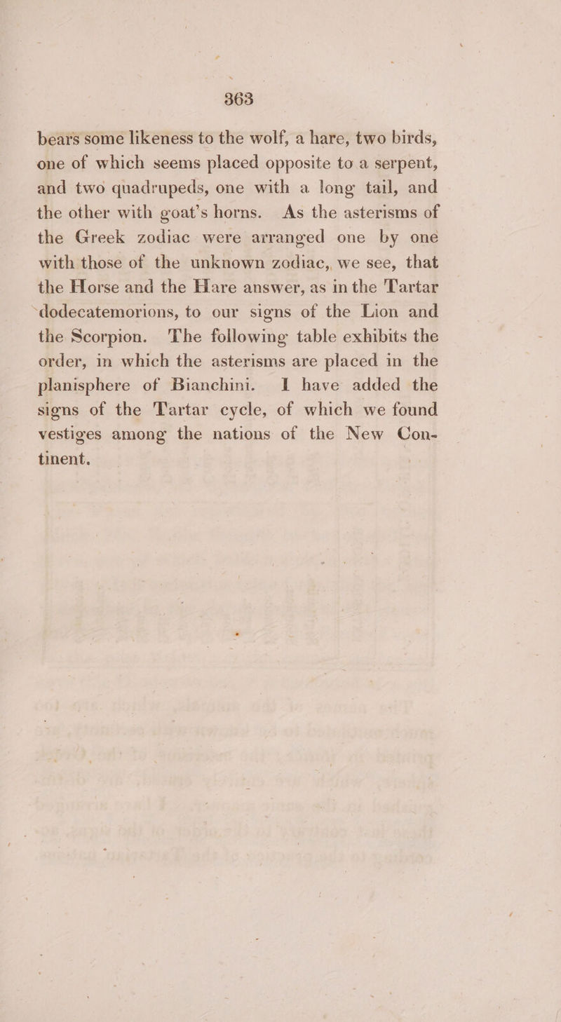 bears some likeness to the wolf, a hare, two birds, one of which seems placed opposite to a serpent, and two quadrupeds, one with a long tail, and the other with goat’s horns. As the asterisms of the Greek zodiac were arranged one by one with those of the unknown zodiac, we see, that the Horse and the Hare answer, as in the T'artar ‘dodecatemorions, to our signs of the Lion and the Scorpion. The following table exhibits the order, in which the asterisms are placed in the planisphere of Bianchini. 1 have added the sions of the Tartar cycle, of which we found vestiges among the nations of the New Con- tinent. |
