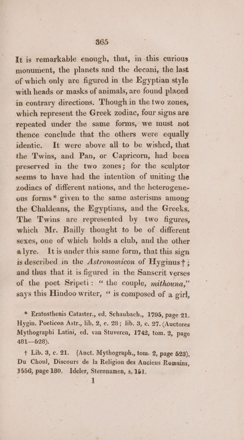 It is remarkable enough, that, in this curious monument, the planets and the decani, the last of which only are figured in the Egyptian style with heads or masks of animals, are found placed in contrary directions. Though in the two zones, which represent the Greek zodiac, four signs are - repeated under the same forms, we must not thence conclude that the others were equally identic. It were above all to be wished, that the Twins, and Pan, or Capricorn, had been preserved in the two zones; for the sculptor seems to have had the intention of uniting the zodiacs of different nations, and the heterogene- ous forms* given to the same asterisms among — the Chaldeans, the Egyptians, and the Greeks. The Twins are represented by two figures, which Mr. Bailly thought to be of different sexes, one of which holds a club, and the other alyre. It is under this same form, that this sign is described in the Astronomicon of Hyginust : and thus that it is figured in the Sanscrit verses of the poet Sripeti: “ the couple, mithouna,” says this Hindoo writer, “ is composed of a girl, * Eratosthenis Cataster., ed, Schaubach., 1795, page 21. Hygin. Poeticen Astr., lib, 2, c. 28; lib. 3, c. 27. (Auctores Mythographi Latini, ed. van Stuveren, 1742, tom. 2, page 481—528). + Lib. 3, c. 21. (Auct. Mythograph., tom. 2, page 523). Du Choul, Discours de la Religion des Anciens Remains, 1556, page 180. Ideler, Sternnamen, s, 161. LA :