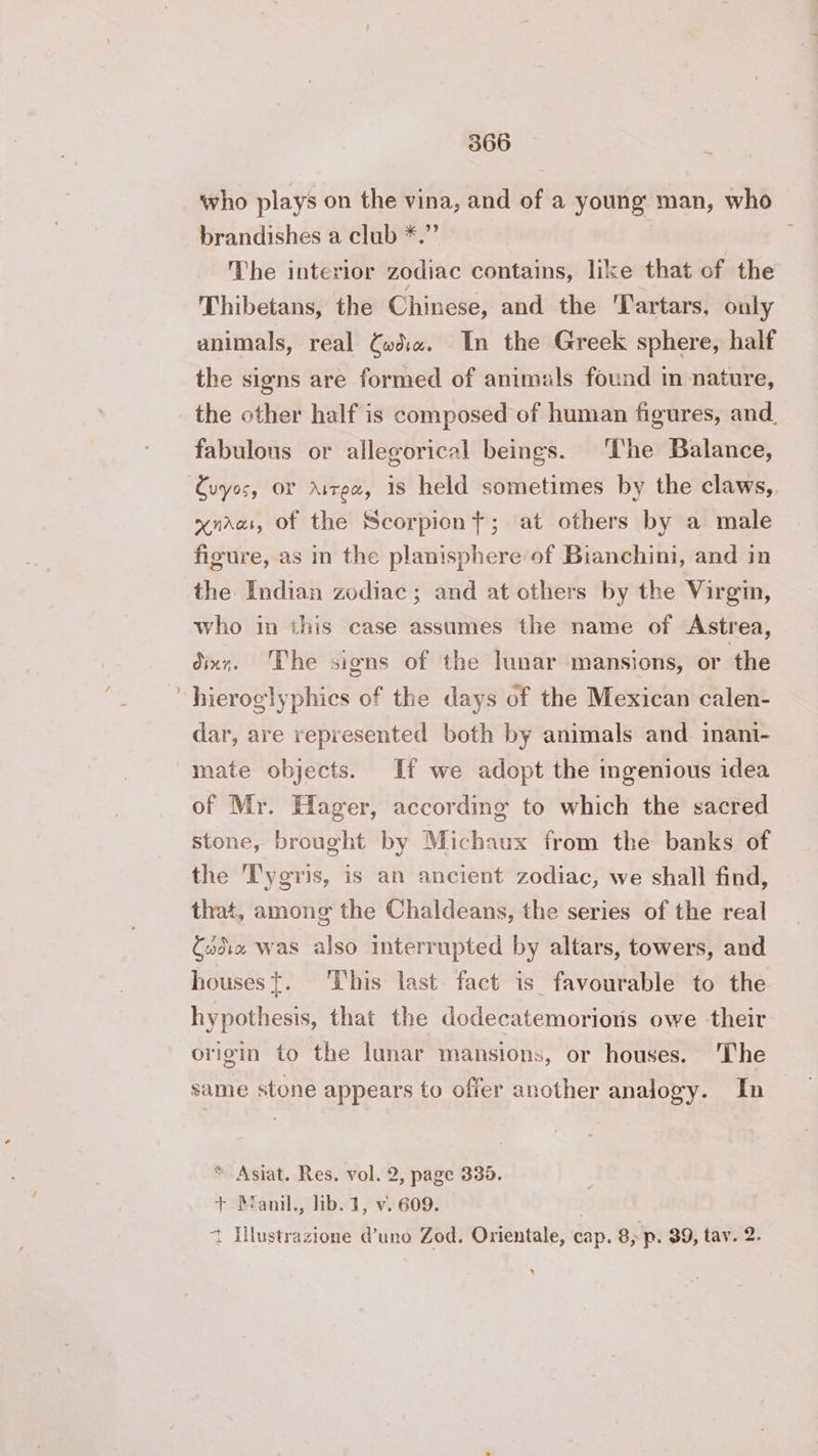 who plays on the vina, and of a young man, who brandishes a club *.” The interior zodiac contains, like that of the Thibetans, the Chinese, and the 'Tartars, only animals, real Cwd«. In the Greek sphere, half the signs are formed of animals found in nature, _ the other half is composed of human figures, and. fabulous or allegorical beings. ‘The Balance, Cuyos, OF Aivex, is held sometimes by the claws, xnarat, of the Scorpiont; at others by a male figure, as in the planisphere of Bianchini, and in the Indian zodiac; and at others by the Virgin, who in this case assumes the name of Astrea, dixr. The signs of the lunar mansions, or the “hieroglyphics of the days of the Mexican calen- dar, are represented both by animals and inani- mate objects. If we adopt the ingenious idea of Mr. Hager, according to which the sacred stone, brought by Michaux from the banks of the T'ygris, is an ancient zodiac, we shall find, that, among the Chaldeans, the series of the real Sadie was also interrupted by altars, towers, and houses{. This last fact is favourable to the hypothesis, that the dodecatemorions owe their origin to the lunar mansions, or houses. The same stone appears to offer another analogy. In * Asiat. Res. vol. 2, page 335. + Manil., lib. 1, v. 609. t Hlustrazione @uno Zod. Orientale, cap. 8; p. 39, tay. 2. x