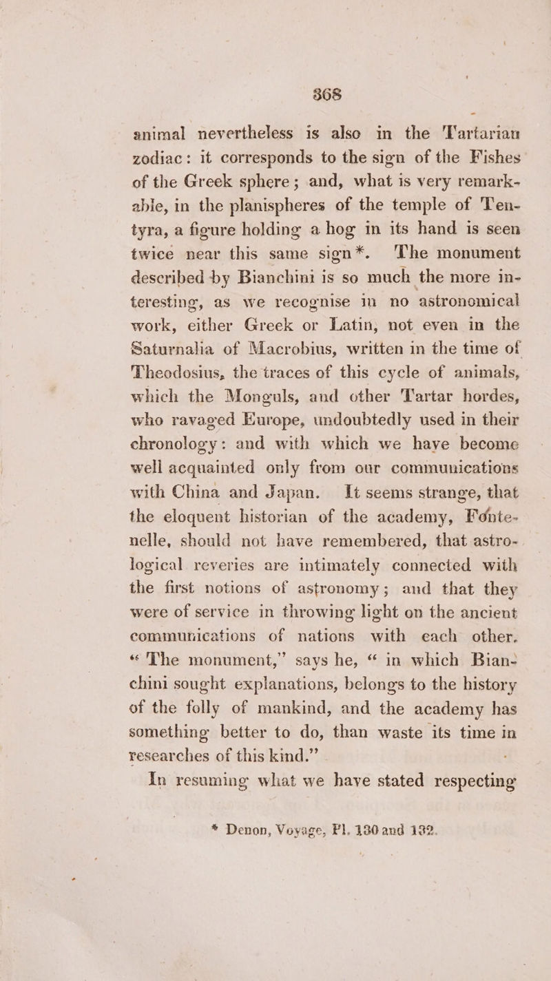 animal nevertheless is also in the Tartarian zodiac: it corresponds to the sign of the Fishes of the Greek sphere; and, what is very remark- able, in the planispheres of the temple of Ten- tyra, a figure holding a hog in its hand is seen twice near this same sign*. The monument described by Bianchini is so much the more in- teresting, as we recognise in no astronomical work, either Greek or Latin, not even in the Saturnalia of Macrobius, written in the time of Theodosius, the traces of this cycle of animals, which the Monguls, and other Tartar hordes, who ravaged Europe, undoubtedly used in their chronology: and with which we have become well acquainted only from our communications with China and Japan. It seems strange, that the eloquent historian of the academy, Fdnte- nelle, should not have remembered, that astro- logical reveries are intimately connected with the first notions of astronomy; and that they were of service in throwing light on the ancient communications of nations with each other. The monument,” says he, “ in which Bian- chini sought explanations, belongs to the history of the folly of mankind, and the academy has something better to do, than waste its time in researches of this kind.” In resuming what we have stated respecting * Denon, Voyage, Pl. 130 and 122.
