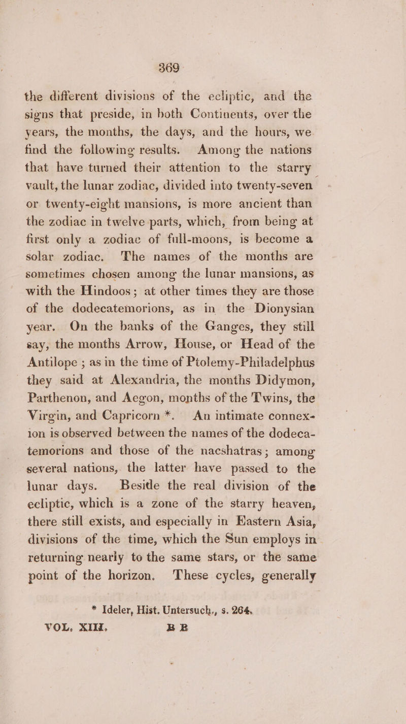 the different divisions of the ecliptic, and the signs that preside, in both Continents, over the years, the months, the days, and the hours, we. find the following results. Among the nations that have turned their attention to the starry vault, the lunar zodiac, divided into twenty-seven. or twenty-eight mansions, is more ancient than the zodiac in twelve parts, which, from being at first only a zodiac of full-moons, is become a solar zodiac. The names of the months are sometimes chosen among the lunar mansions, as with the Hindoos; at other times they are those of the dodecatemorions, as in the Dionysian year. On the banks of the Ganges, they still say, the months Arrow, House, or Head of the Antilope ; as in the time of Ptolemy-Philadelphus they said at Alexandria, the months Didymon, Parthenon, and Aegon, months of the Twins, the Virgin, and Capricorn *. An intimate connex- ion is observed between the names of the dodeca- temorions and those of the nacshatras; among several nations, the latter have passed to the lunar days. Beside the real division of the ecliptic, which is a zone of the starry heaven, there still exists, and especially in Hastern Asia, divisions of the time, which the Sun employs in returning nearly to the same stars, or the same point of the horizon. These cycles, generally * Ideler, Hist. Untersuch., s. 264, VOL. XIII, BE