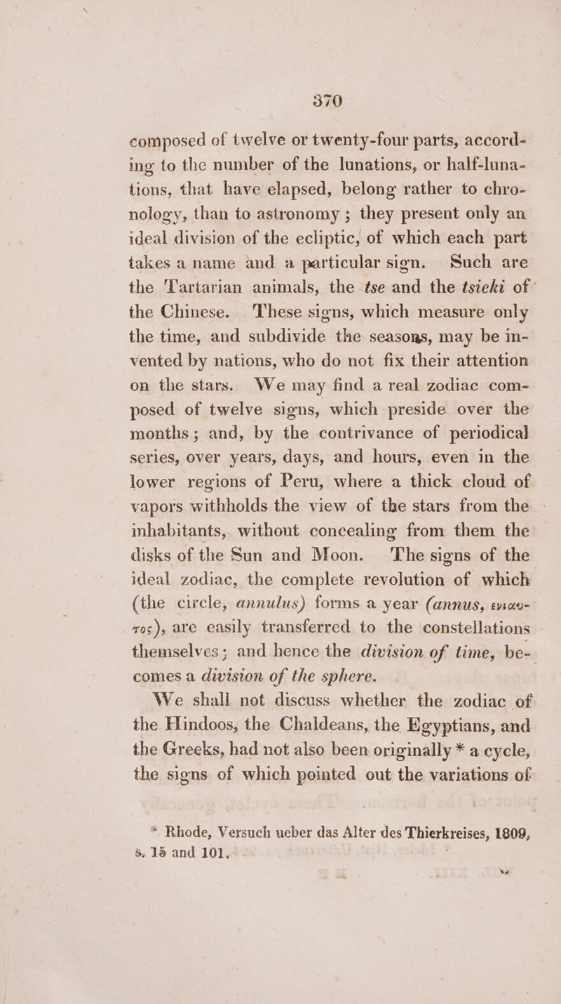 composed of twelve or twenty-four parts, accord- ing to the number of the lunations, or half-luna- tions, that have elapsed, belong rather to chro- nology, than to astronomy ; they present only an ideal division of the ecliptic, of which each part takes a name and a particular sign. Such are the Œartarian animals, the tse and the tsieki of the Chinese. These signs, which measure only the time, and subdivide the seasons, may be in- vented by nations, who do not fix their attention on the stars. We may find a real zodiac com- posed of twelve signs, which preside over the months ; and, by the contrivance of periodical serles, over years, days, and hours, even in the lower regions of Peru, where a thick cloud of vapors withholds the view of the stars from the inhabitants, without concealing from them the disks of the Sun and Moon. ‘The signs of the ideal zodiac, the complete revolution of which (the circle, annulus) forms a year (annus, evsavu- ros), are easily transferred to the constellations themselves; and hence the division of time, be- comes a division of the sphere. We shali not discuss whether the zodiac of the Hindoos, the Chaldeans, the Egyptians, and the Greeks, had not also been originally * a cycle, the signs of which pointed out the variations of * Rhode, Versuch ueber das Alter des Thierkreises, 1809, $ 15 and 101. ee