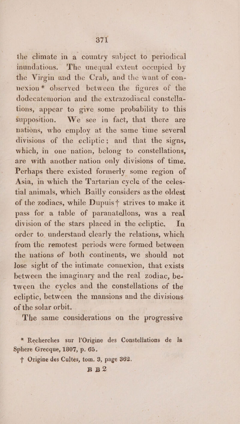 the climate in a country subject to periodical inundations. The unequal extent occupied by the Virgin and the Crab, and the want of con- nexion* observed between the figures of the dodecatemorion and the extrazodiacal constella- tions, appear to give some probability to this supposition. We see in fact, that there are nations, who employ at the same time several divisions of the ecliptic; and that the signs, which, in one nation, belong to constellations, are with another nation only divisions of time. Perhaps there existed formerly some region of Asia, in which the Tartarian cycle of the celes- tial animals, which Bailly considers as the oldest of the zodiacs, while Dupuis} strives to make it pass for a table of paranatellons, was a real division of the stars placed in the ecliptic. In order to. understand clearly the relations, which from the remotest periods were formed between the nations of both continents, we should not lose sight of the intimate connexion, that exists between the imaginary and the real zodiac, be- tween the cycles and the constellations of the ecliptic, between the mansions and the divisions. of the solar orbit. The same considerations on the progressive * Recherches sur l’Origine des Constellations de la Sphere Grecque, 1807, p. 65. + Origine des Cultes, tom. 3, page 362. BB2