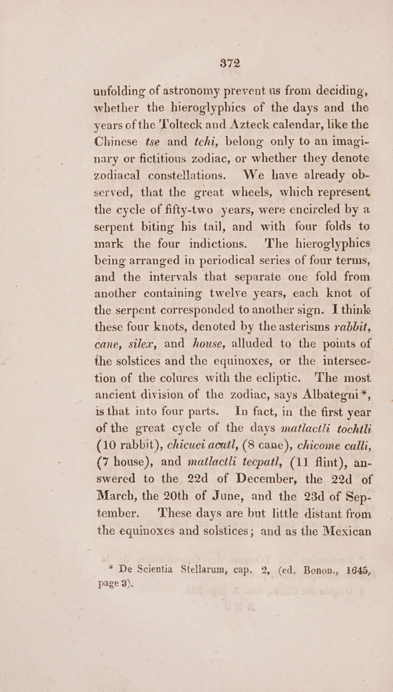 unfolding of astronomy prevent us from deciding, whether the hieroglyphics of the days and the years of the T'olteck and Azteck calendar, like the Chinese tse and tchi, belong only to an imagi- nary or fictitious zodiac, or whether they denote zodiacal constellations. We have already ob- served, that the great wheels, which represent the cycle of fifty-two years, were encircled by a serpent biting his tail, and with four folds to mark the four indictions. The hieroglyphics being arranged in periodical series of four terms, and the intervals that separate one fold from another containing twelve years, each knot of the serpent corresponded to another sign. I think these four knots, denoted by the asterisms rabbit, cane, silex, and house, alluded to the points of the solstices and the equinoxes, or the intersec- tion of the colures with the ecliptic. The most ancient division of the zodiac, says Albategni*, is that into four parts. In fact, in the first year of the great cycle of the days matlactli tochtli (10 rabbit), chicuet acutl, (8 cane), chicome calli, (7 house), and mailacth tecpatl, (11 flint), an- swered to the 22d of December, the 22d of March, the 20th of June, and the 23d of Sep- tember. These days are but little distant from the equinoxes and solstices; and as the Mexican * De Scientia Stellarum, cap. 2, (ed. Bonon., 1645, page 3).