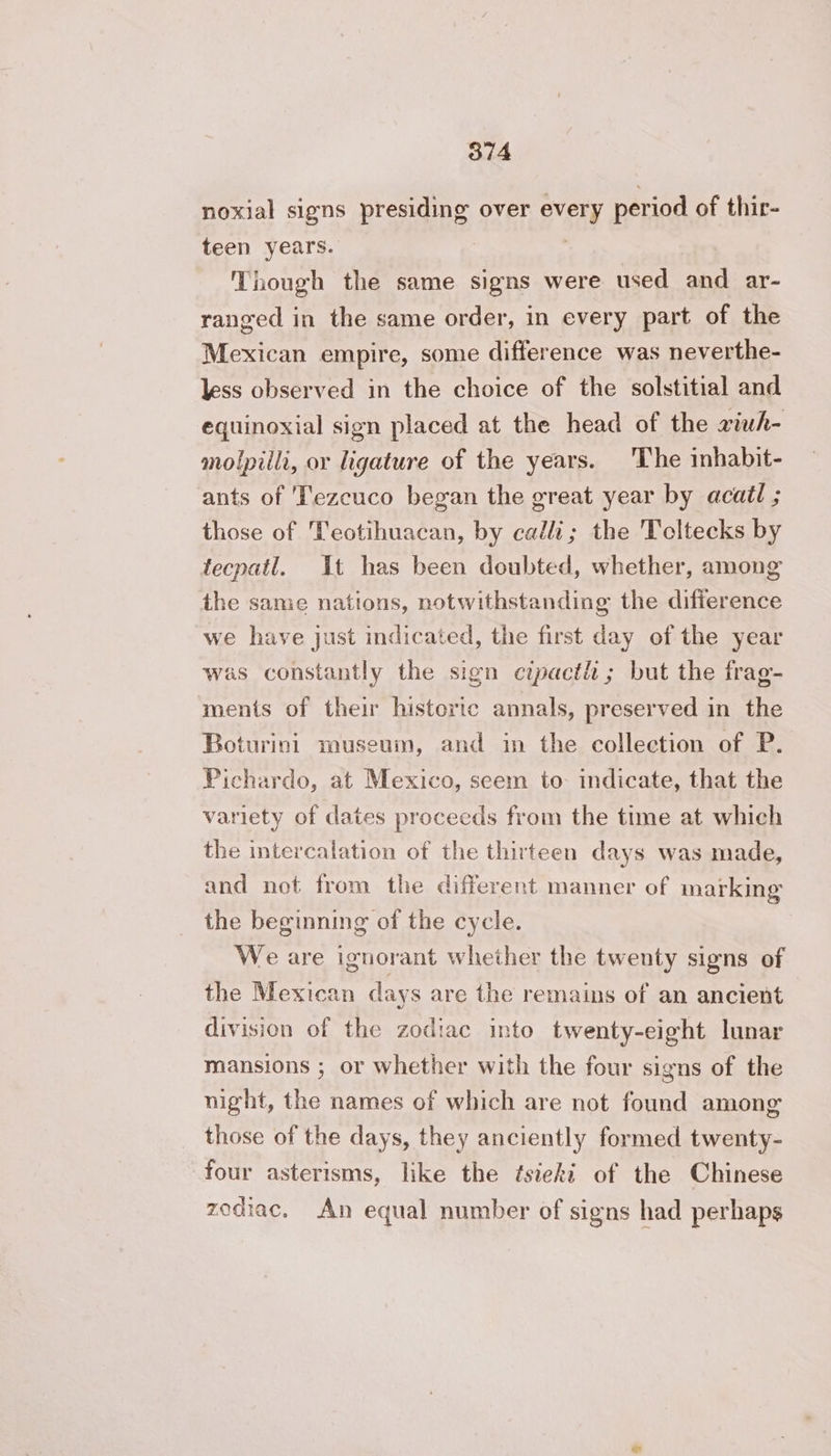 noxial signs presiding over every period of thir- teen years. Though the same signs were used and ar- ranged in the same order, in every part of the Mexican empire, some difference was neverthe- less observed in the choice of the solstitial and equinoxial sign placed at the head of the æiuh- molpilli, or ligature of the years. The inhabit- ants of Tezcuco began the great year by acai ; those of Teotihuacan, by calli; the Teltecks by tecpatl. It has been doubted, whether, among the same nations, notwithstanding the difference we have just indicated, the first day of the year was constantly the sign cipacth ; but the frag- ments of their historic annals, preserved in the Boturini museum, and in the collection of P. Pichardo, at Mexico, seem to- indicate, that the variety of dates proceeds from the time at which the intercalation of the thirteen days was made, and not from the different manner of marking the beginning of the cycle. We are ignorant whether the twenty signs of the Mexican days are the remains of an ancient division of the zodiac into twenty-eight lunar mansions ; or whether with the four signs of the night, the names of which are not found among those of the days, they anciently formed twenty- four asterisms, like the tsieki of the Chinese zodiac. An equal number of signs had perhaps
