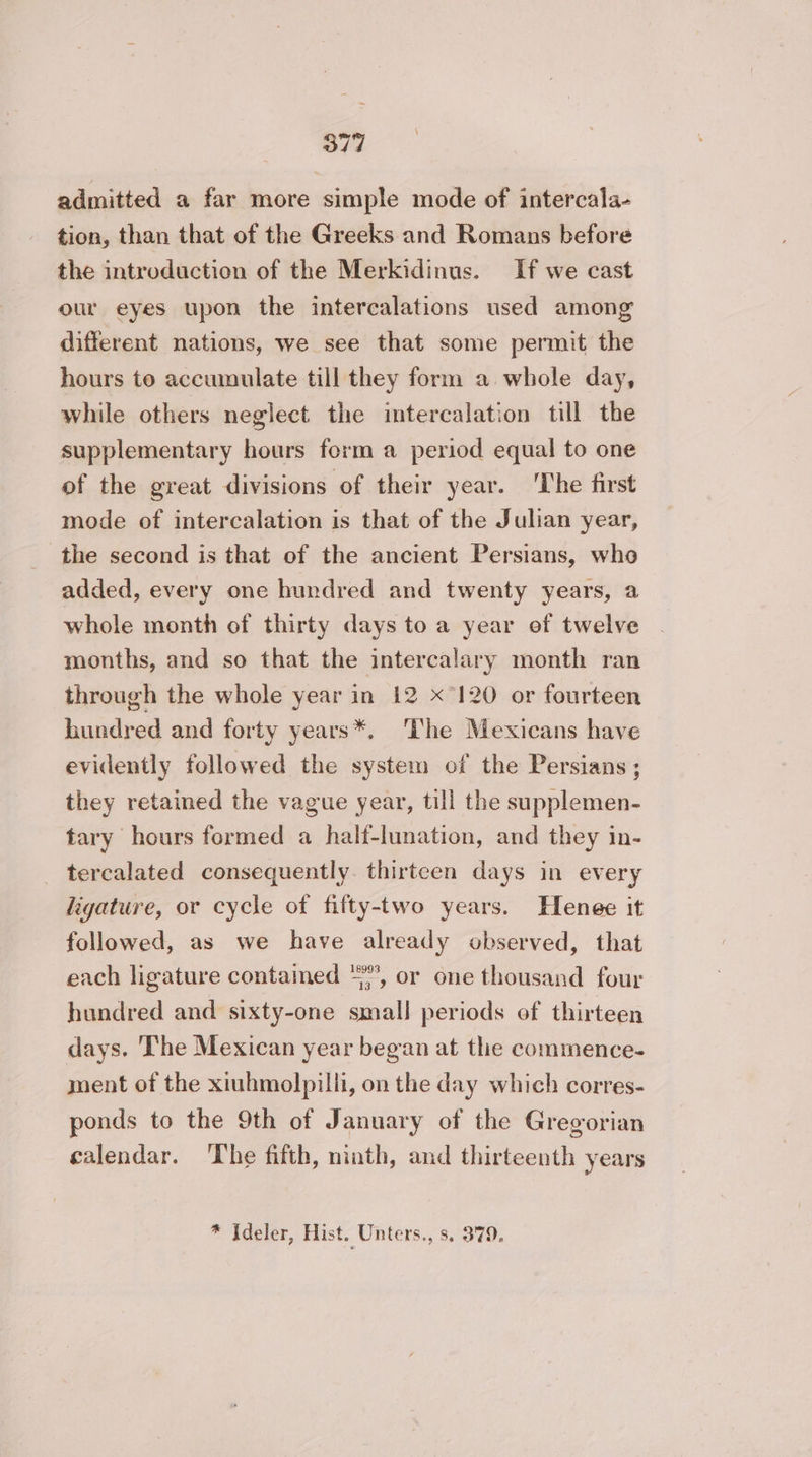 admitted a far more simple mode of intercala- tion, than that of the Greeks and Romans before the introduction of the Merkidinus. If we cast our eyes upon the intercalations used among different nations, we see that some permit the hours to accumulate till they form a whole day, while others neglect the intercalation till the supplementary hours form a period equal to one of the great divisions of their year. The first mode of intercalation is that of the Julian year, the second is that of the ancient Persians, who added, every one hundred and twenty years, a whole month of thirty days to a year of twelve months, and so that the intercalary month ran through the whole year in 12 x°120 or fourteen hundred and forty years*. ‘The Mexicans have evidently followed the system of the Persians ; they retained the vague year, till the supplemen- tary hours formed a half-lunation, and they in- _ tercalated consequently. thirteen days in every ligature, or cycle of fifty-two years. Henee it followed, as we have already observed, that each ligature contained “%, or one thousand four hundred and sixty-one small periods of thirteen days. The Mexican year began at the commence. ment of the xiuhmolpilli, on the day which corres- ponds to the 9th of January of the Gregorian calendar. The fifth, ninth, and thirteenth years * Ideler, Hist. Unters., ss. 379,