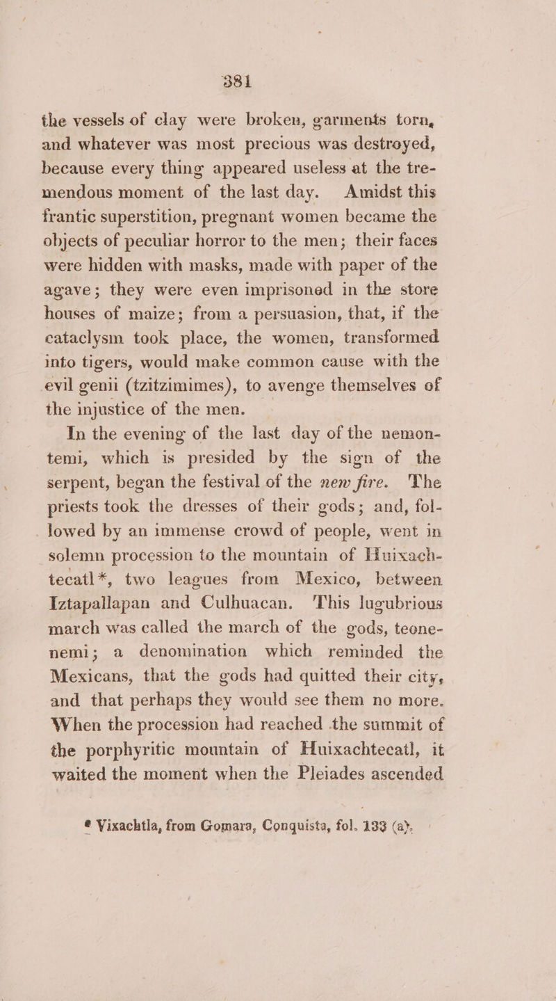 the vessels of clay were broken, garments torn, and whatever was most precious was destroyed, because every thing appeared useless at the tre- mendous moment af the last day. Amidst this frantic superstition, pregnant women became the objects of peculiar horror to the men; their faces were hidden with masks, made with paper of the agave; they were even imprisoned in the store houses of maize; from a persuasion, that, if the cataclysm took place, the women, transformed into tigers, would make common cause with the evil genit (tzitzimimes), to avenge themselves of the injustice of the men. In the evening of the last day of the nemon- temi, which is presided by the sign of the serpent, began the festival of the new fire. The priests took the dresses of their gods; and, fol- _Jowed by an immense crowd of people, went in solemn procession to the mountain of Huixach- tecatl*, two leagues from Mexico, between Iztapallapan and Culhuacan. This lugubrious march was called the march of the gods, teone- nemi; a denomination which reminded the Mexicans, that the gods had quitted their city, and that perhaps they would see them no more. When the procession had reached the summit of the porphyritic mountain of Huixachtecatl, it waited the moment when the Pleiades ascended ® Vixachtla, from Gomara, Conquista, fol. 133 (a.