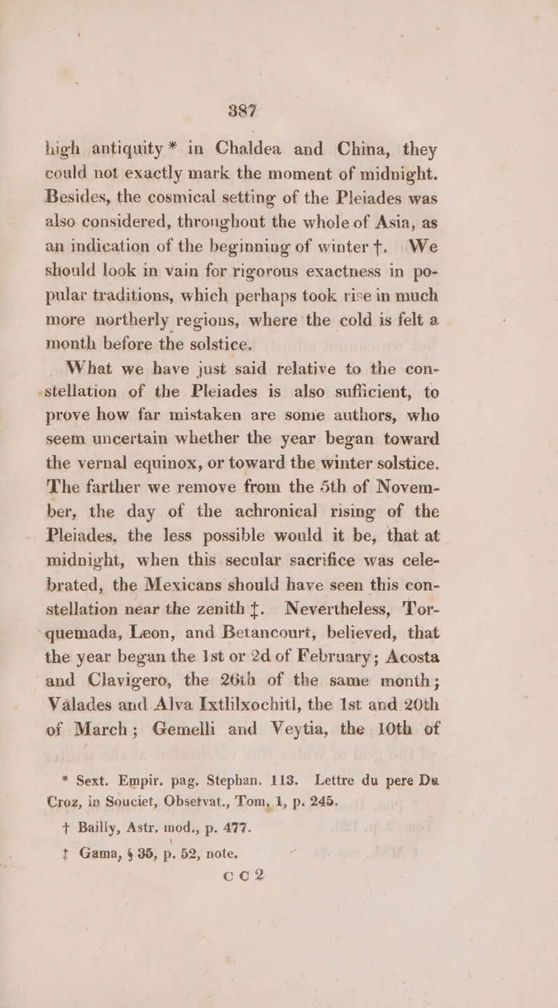 high antiquity * in Chaldea and China, they could not exactly mark the moment of midnight. Besides, the cosmical setting of the Pleiades was also considered, thronghout the whole of Asia, as an indication of the beginning of winter t. We should look in vain for rigorous exactness in po- pular traditions, which perhaps took rise in much more northerly regions, where the cold is felt a month before the solstice. What we have just said relative to the con- -stellation of the Pleiades is also sufficient, to prove how far mistaken are some authors, who seem uncertain whether the year began toward the vernal equinox, or toward the winter solstice. The farther we remove from the 5th of Novem- ber, the day of the achronical rising of the Pleiades, the Jess possible would it be, that at midnight, when this secular sacrifice was cele- brated, the Mexicans should have seen this con- _ stellation near the zenith t. Nevertheless, Tor- -quemada, Leon, and Betancourt, believed, that the year began the Ist or 2d of February; Acosta ‘and Clavigero, the 26th of the same month; Valades and Alva Ixthixochitl, the Ist and 20th of March; Gemelli and Veytia, the 10th of * Sext. Empir. pag. Stephan. 113. Lettre du pere Du Croz, in Souciet, Obsetvat., Tom, 1, p. 245. + Bailly, Astr, mod., p. 477. y t Gama, § 36, p. 52, note. CC?