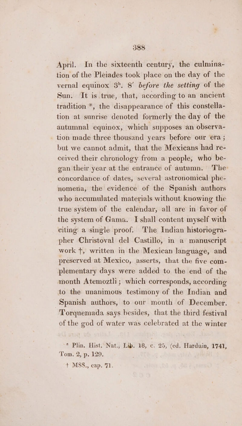 April. In the sixteenth century, the culmina- tion of the Pleiades took place on the day of the vernal equinox 8. 8’ before the setting of the Sun. It is true, that, according to an ancient tradition *, the disappearance of this constella- tion at sunrise denoted formerly the day of the autumnal equinox, which supposes an observa- tion made three thousand years before our era ; but we cannot admit, that the Mexicans had re- ceived their chronology from a people, who be- gan their year at the entrance of autumn. The concordance of dates, several astronomical phe- nomena, the evidence of the Spanish authors who accumulated materials without knowing the true system of the calendar, all are in favor of the system of Gama. I shall content myself with citing a single proof. The Indian historiogra- pher Christoval del Castillo, in a manuscript work +, written in the Mexican language, and preserved at Mexico, asserts, that the five com- plementary days were added to the end of the month Atemoztli; which corresponds, according to the unanimous testimony of the Indian and Spanish authors, to our month of December. -'Torquemada says besides, that the third festival of the god of water was celebrated at the winter * Plin. Hist. Nat., Lib. 18, c. 25, (ed. Harduin, 1741, Tom. 2, p. 129. + MSS., cap. 71.