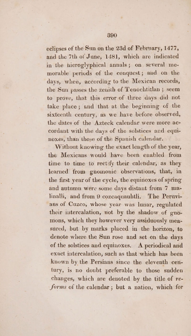 eclipses of the Sun on the 23d of February, 1477, and the 7th of June, 1481, which are indicated in the hieroglyphical annals; on several me- morable periods of the conquest; and on the days, when, according to the Mexican records, the Sun passes the zenith of Tenochtitlan ; seem to prove, that this error of three days did not take place; and that at the beginning of the sixteenth century, as we have before observed, the dates of the Azteck calendar were more ac- cordant with the days of the solstices and equi- noxes, than those of the Spanish calendar. Without knowing the exact length of the year, the Mexicans would have been enabled from time to time to rectify their calendar, as they learned from gnomonic observations, that, in the first year of the cycle, the equinoxes of spring and autumn were some days distant from 7 ma- linalli, and from 9 cozcaquauhtli. The Peruvi- ans of Cuzco, whose year was lunar, regulated their intercalation, not by the shadow of gno- mons, which they however very assiduously mea- sured, but by marks placed in the horizon, to denote where the Sun rose and set on the days of the solstices and equinoxes. A periodical and exact intercalation, such as that which has been known by the Persians since the eleventh cen- tury, is no doubt preferable to those sudden changes, which are denoted by the title of re- forms of the calendar ; but a nation, which for