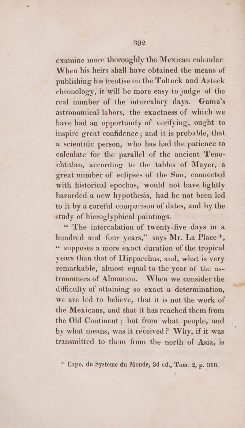 examine more thoroughly the Mexican calendar. When his heirs shall have obtained the means of publishing his treatise on the 'Tolteck and Azteck chronology, it will be more easy to judge of the real number of the intercalary days. Gama’s astronomical labors, the exactness of which we have had an opportunity of verifymg, ought to a scientific person, who has had the patience to calculate for the parallel of the ancient Teno- chtitlan, according to the tables of Mayer, a great number of eclipses of the Sun, connected with historical epochas, would not have lightly hazarded a new hypothesis, had he not been led to it by a careful comparison of dates, and by the study of hieroglyphical paintings. ‘ The intercalation of twenty-five days in a hundred and four years,” says Mr. La Place + ‘ supposes a more exact duration of the tropical years than that of Hipparchus, and, what is very remarkable, almost equal to the year of the as- tronomers of Almamon. When we consider the difficulty of attaining so exact a determination, we are led to believe, that it is not the work of the Mexicans, and that it has reached them from the Old Continent ; but from what people, and by what means, was it received ? Why, if it was transmitted to them from the north of Asia, is * Expo. du Système du Monde, 3d ed., Tom. 2, p. 318,