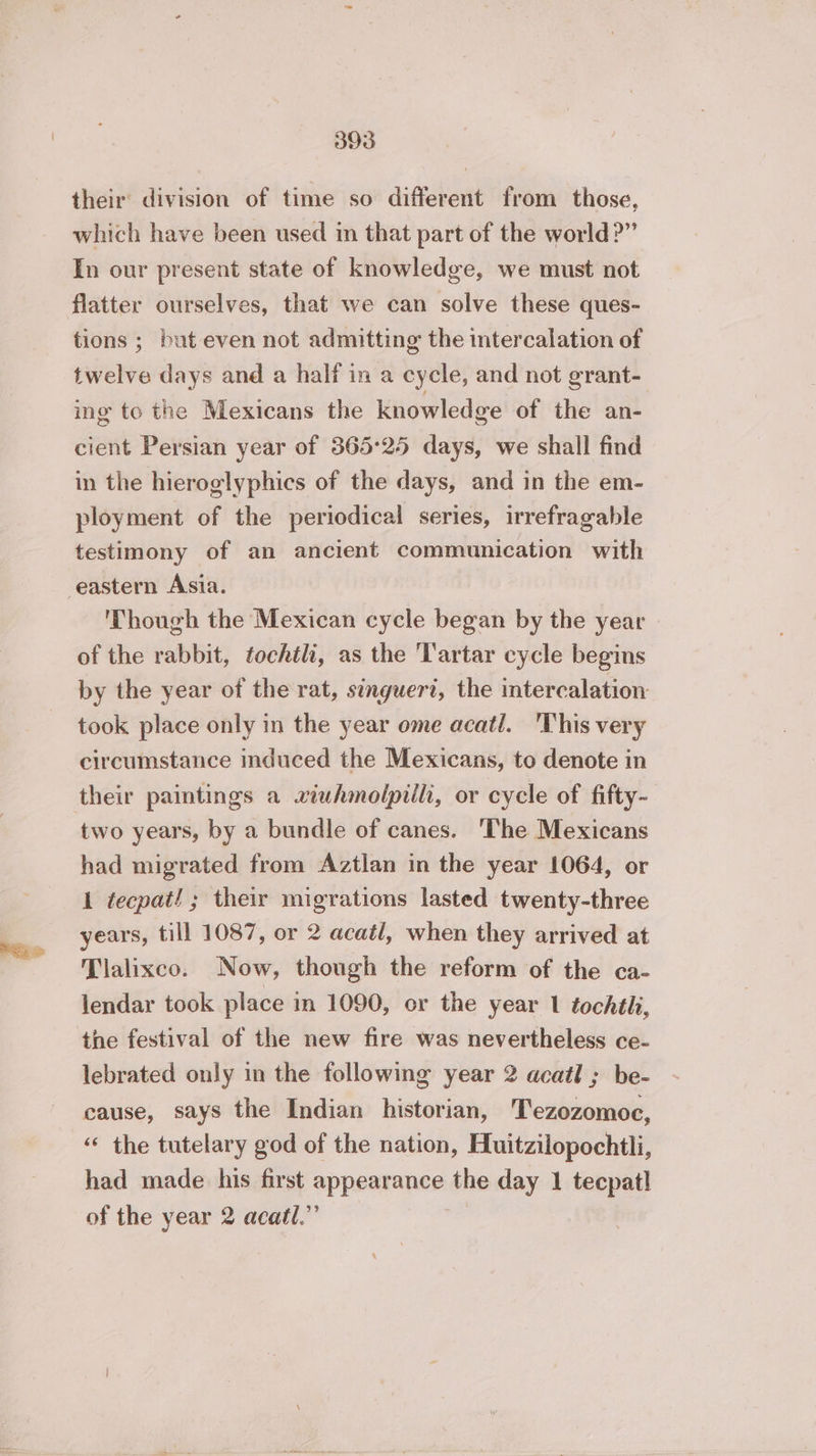 their division of time so different from those, which have been used in that part of the world?” In our present state of knowledge, we must not tions ; but even not admitting the intercalation of twelve days and a half in a cycle, and not grant- ing to the Mexicans the knowledge of the an- cient Persian year of 365°25 days, we shall find in the hieroglyphics of the days, and in the em- ployment of the periodical series, irrefragable testimony of an ancient communication with Though the Mexican cycle began by the year of the rabbit, fochtli, as the Tartar cycle begins by the year of the rat, singueri, the intercalation took place only in the year ome acatl. This very circumstance induced the Mexicans, to denote in their paintings a xiuhmolpilli, or cycle of fifty- two years, by a bundle of canes. ‘The Mexicans had migrated from Aztlan in the year 1064, or 1 tecpat! ; their migrations lasted twenty-three years, till 1087, or 2 acatl, when they arrived at Tlalixco. Now, though the reform of the ca- lendar took place in 1090, or the year 1 tochtli, the festival of the new fire was nevertheless ce- lebrated only in the following year 2 acatl ; be- cause, says the Indian historian, Tezozomoc, “ the tutelary god of the nation, Huitzilopochtli, had made his first appearance the day 1 tecpatl of the year 2 acatl.”