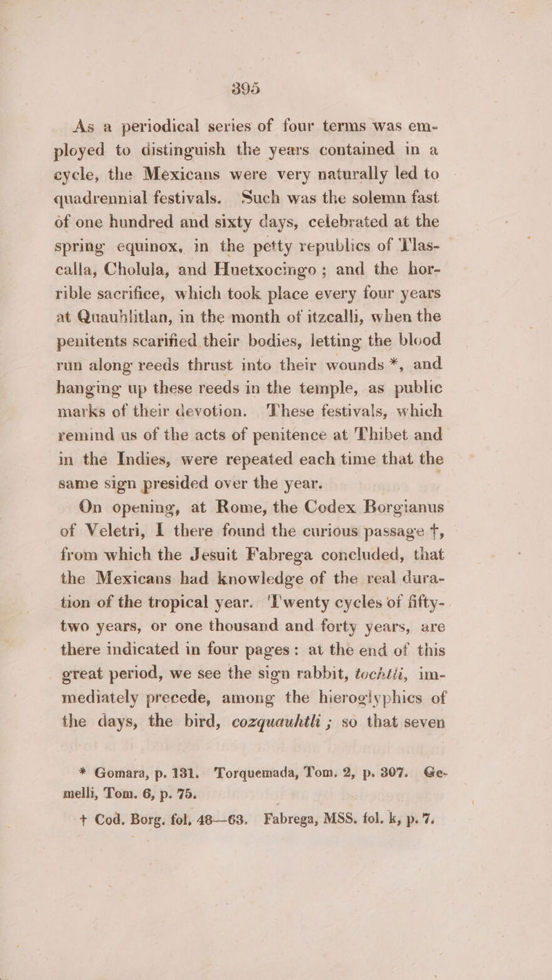 As a periodical series of four terms was em- ployed to distinguish the years contained in a cycle, the Mexicans were very naturally led to quadrennial festivals. Such was the solemn fast of one hundred and sixty days, celebrated at the spring equinox, in the petty republics of Tlas- calla, Cholula, and Huetxocingo ; and the hor- rible sacrifice, which took place every four years at Quauhlitlan, in the month of itzcalli, when the penitents scarified their bodies, letting the blood run along reeds thrust into their wounds *, and hanging up these reeds in the temple, as public marks of their devotion. These festivals, which remind us of the acts of penitence at T'hibet and in the Indies, were repeated each time that the same sign presided over the year. ' On opening, at Rome, the Codex Borgianus of Veletri, 1 there found the curious passage f, © from which the Jesuit Fabrega concluded, that the Mexicans had knowledge of the real dura- tion of the tropical year. ‘L'wenty cycles of fifty-. two years, or one thousand and forty years, are there indicated in four pages: at the end of this _ great period, we see the sign rabbit, fochtti, im- mediately precede, among the hieroglyphics of the days, the bird, cozquauhtli ; so that seven * Gomara, p. 131. Torquemada, Tom. 2, p. 307. Ge- melli, Tom. 6, p. 75. + Cod. Borg, fol, 48—63. Fabrega, MSS. fol. k, p. 7