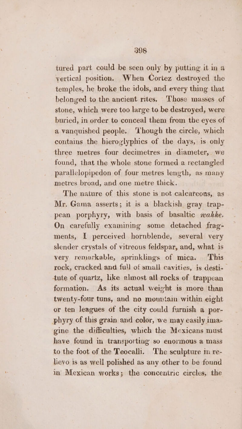 tured part could be seen only by putting it in a vertical position, When Cortez destroyed the temples, he broke the idols, and every thing that belonged to the ancient rites. Those masses of stone, which were too large to be destroyed, were buried, in order to conceal them from the eyes of a vanquished people. ‘lhough the circle, which contains the hieroglyphics of the days, is only three metres four decimetres in diameter, we found, that the whole stone formed a rectangled parallelopipedon of four metres length, as many metres broad, and one metre thick. The nature of this stone is not calcareous, as Mr. Gama asserts; it is a blackish gray trap- pean porphyry, with basis of basaltic mahke. On carefully examining some detached frag- ments, I perceived hornblende, several very slender crystals of vitreous feldspar, and, what is very remarkable, sprinklings of mica. This rock, cracked and full of small cavities, is desti- tute of quartz, like almost all rocks of trappean formation. As its actual weight is more than twenty-four tuns, and no mountain within eight or ten leagues of the city could furnish a por- phyry of this grain and color, we may easily ima- gine the difficulties, which the Mexicans must have found in transporting so enormous a mass to the foot of the Teocalli. The sculpture in re- lievo is as well polished as any other to be found in Mexican works; the concentric circles, the