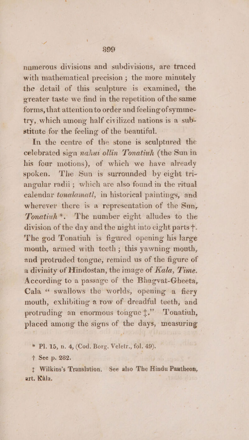 numerous divisions and subdivisions, are traced. with mathematical precision ; the more minutely the detail of this sculpture is examined, the greater taste we find in the repetition of the same forms, that attention to order and feeling of symme- try, which among half civilized nations is a sub- stitute for the feeling of the beautiful. : In the centre of the stone is sculptured the celebrated sign nahut ollin Tonatiuh (the Sun in his four motions), of which we have already spoken. The Sun is surrounded by eight tri- angular radii; which are also found in the ritual calendar tonalamail, in historical paintings, and wherever there is a representation of the Sun, Tonatiuh*. The number eight alludes to the division of the day and the night into eight parts +. The god Tonatiuh is figured opening his large mouth, armed with teeth; this yawning mouth, and protruded tongue, remind us of the figure of a divinity of Hindostan, the image of Kala, Time. According to a passage of the Bhagvat-Gheeta, Cala “ swallows the worlds, opening a fiery mouth, exhibiting a row of dreadful teeth, and protruding an enormous tongue f.” ‘l'onatiuh, placed among the signs of the days, measuring * Pl. 15, n. 4, (Cod. Borg. Veletr., fol. 49). — + See p. 282. i t Wilkins’s Translation. See also The Hindu Pantheon, art. Kala, — |