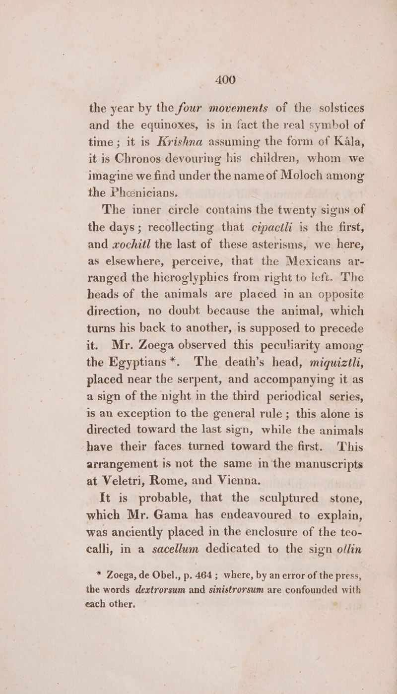 the year by the four movements of the solstices and the equinoxes, is in fact the real symbol of time ; it is Krishna assuming the form of Kala, it is Chronos devouring his children, whom we imagine we find under the name of Moloch among the Phoenicians. : The inner circle contains the twenty signs of the days; recollecting that cipactli is the first, and xochitl the last of these asterisms, we here, as elsewhere, perceive, that the Mexicans ar- ranged the hieroglyphics trom right to left. The heads of the animals are placed in an opposite direction, no doubt because the animal, which turns his back to another, is supposed to precede it. Mr. Zoega observed this peculiarity among the Egyptians *. The death’s head, miquiztl, placed near the serpent, and accompanying it as a sign of the night in the third periodical series, is an exception to the general rule ; this alone is directed toward the last sign, while the animals have their faces turned toward the first. This arrangement is not the same in the manuscripts at Veletri, Rome, and Vienna. It is probable, that the sculptured stone, which Mr. Gama has endeavoured to explain, was anciently placed in the enclosure of the teo- calli, in a sacellum dedicated to the sign ollin * Zoega, de Obel., p. 464 ; where, by an error of the press, the words dextrorsum and sinistrorsum are confounded with each other. ‘ ’