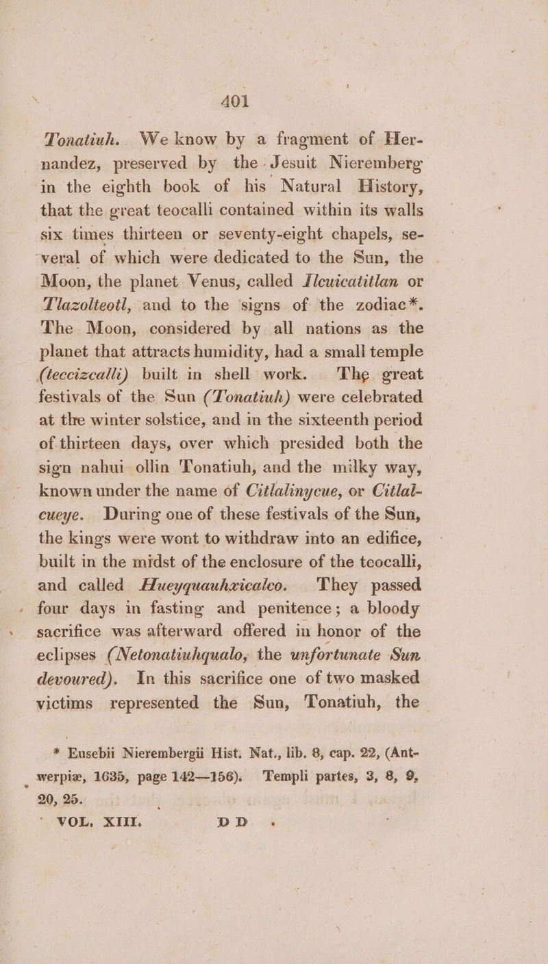 Tonatiuh. We know by a fragment of Her- nandez, preserved by the Jesuit Nieremberg in the eighth book of his Natural History, that the great teocalli contained within its walls six times thirteen or seventy-eight chapels, se- ‘veral of which were dedicated to the Sun, the — Moon, the planet Venus, called Zlcuicatitlan or Tlazolteotl, and to the ‘signs of the zodiac*. The Moon, considered by all nations as the planet that attracts humidity, had a small temple (teccizcalli) built in shell work. The great festivals of the Sun (Tonatiuh) were celebrated at the winter solstice, and in the sixteenth period of thirteen days, over which presided both the sign nahui ollin 'Tonatiuh, and the milky way, known under the name of Citlalinycue, or Citlal- cueye. During one of these festivals of the Sun, the kings were wont to withdraw into an edifice, built in the midst of the enclosure of the teocalli, and called Hueyquauhxicalco. They passed four days in fasting and penitence; a bloody sacrifice was afterward offered in honor of the eclipses (Netonatiuhqualo, the unfortunate Sun devoured). In this sacrifice one of two masked victims represented the Sun, Tonatiuh, the * Roads Nierembergii Hist. Nat., lib. 8, cap. 22, (Ant- ; werpiæ, 1635, page 142-156). Templi partes, 3, 8, 9, 20, 25. | : VOL, XIII, D D :