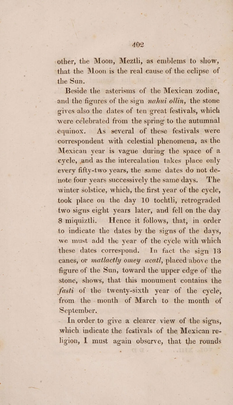 492 “other, the Moon, Meztli, as emblems to show, — that the Moon is di real cause of the eclipse of the Sun. Beside the pdborinde of the Mexican zodiac, and the figures of the sign nahui ollin, the stone gives also the dates of ten great festivals, which were celebrated from the spring to the autumnal equinox. As several of these festivals were correspondent with celestial phenomena, as the Mexican year is vague during the space of a cycle, and as the intercalation takes place only every fifty-two years, the same dates do not de- note four years successively the same days. ‘The winter solstice, which, the first year of the cycle, took place on the day 10 tochtli, retrograded two signs eight years later, and fell on the day 8 miquiztli. Hence it follows, that, in order to indicate the dates by the signs of the days, we must add the year of the cycle with which these dates correspond. In fact the sign 13 canes, or matlactly omey acatl, placed above the figure of the Sun, toward the upper edge of the stone, shows, that this monument contains the fasti of the twenty-sixth year of the cycle, from the month of March to the month of September. In order to give a clearer view af the signs, which indicate the festivals of the Mexican re- ligion, L must again observe, that the rounds