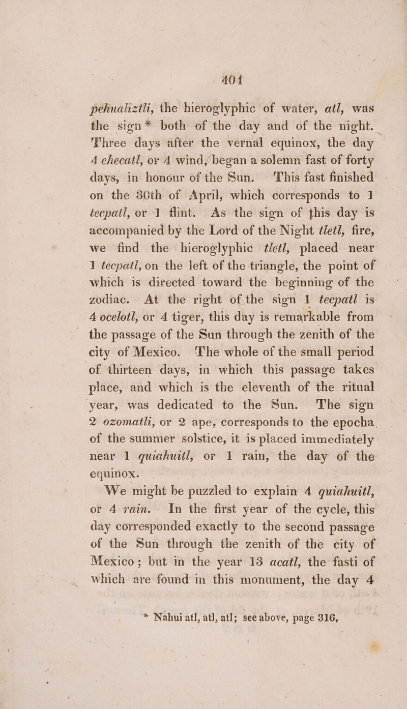 pehualiztl, the hieroglyphic of water, ail, was the sign* both of the day and of the night. Three days after the vernal equinox, the day | 4 ehecail, ox 4 wind, began a solemn fast of forty days, in honour of the Sun. ‘This fast finished on the 380th of April, which corresponds to 1 tecpail, or 1 flint. As the sign of this day is accompanied by the Lord of the Night életl, fire, we find the hieroglyphic életl, placed near 1 tecpatl, on the left of the triangle, the point of which is directed toward the beginning of the zodiac. At the right of the sign 1 tecpatl is A ocelotl, or A tiger, this day is remarkable from the passage of the Sun through the zenith of the city of Mexico. The whole of the small period of thirteen days, in which this passage takes place, and which is the eleventh of the ritual year, was dedicated to the Sun. The sign 2 ozomatli, or 2 ape, corresponds to the epocha. of the summer solstice, it is placed immediately near 1 quiahuitil, or 1 rain, the day of the equinox. | We might be puzzled to explain 4 quiahuitl, or 4 rain. In the first year of the cycle, this day corresponded exactly to the second passage of the Sun through the zenith of the city. of Mexico; but in the year 13 acatl, the fasti of which are found in this monument, the day 4 * Nahui atl, atl, atl; see above, page 316,