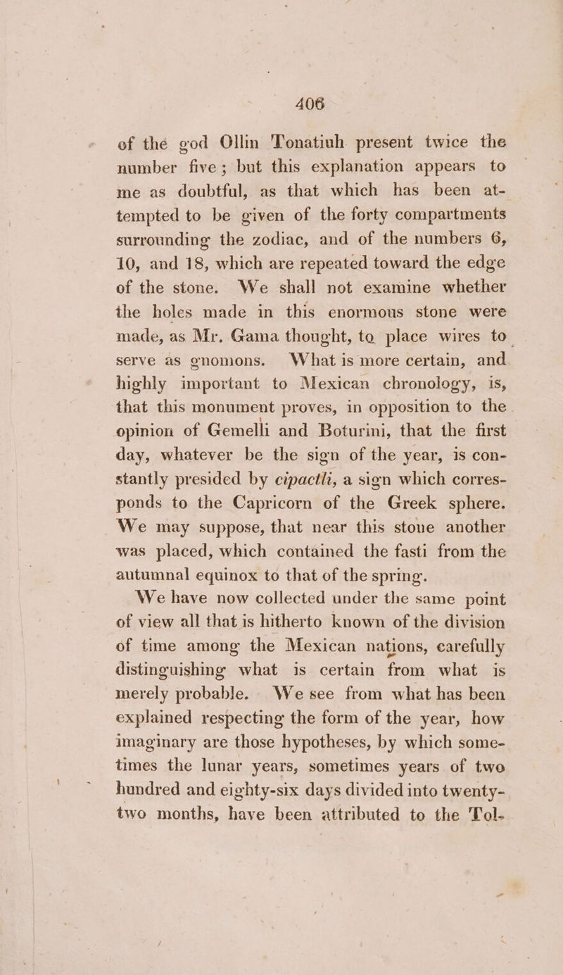 of the god Ollin Tonatiuh present twice the number five; but this explanation appears to me as doubtful, as that which has been at- tempted to be given of the forty compartments surrounding the zodiac, and of the numbers 6, 10, and 18, which are repeated toward the edge of the stone. We shall not examine whether the holes made in this enormous stone were made, as Mr. Gama thought, to place wires to serve as gnomons. What is more certain, and highly important to Mexican chronology, is, that this monument proves, in opposition to the opinion of Gemelli and Boturini, that the first day, whatever be the sign of the year, is con- stantly presided by cipactli, a sign which corres- ponds to the Capricorn of the Greek sphere. — We may suppose, that near this stone another was placed, which contained the fasti from the autumnal equinox to that of the spring. We have now collected under the same point of view all that is hitherto known of the division of time among the Mexican nations, carefully distinguishing what is certain from what is merely probable. We see from what has been explained respecting the form of the year, how imaginary are those hypotheses, by which some- times the lunar years, sometimes years of two hundred and eighty-six days divided into twenty- two months, have been attributed to the Tol-