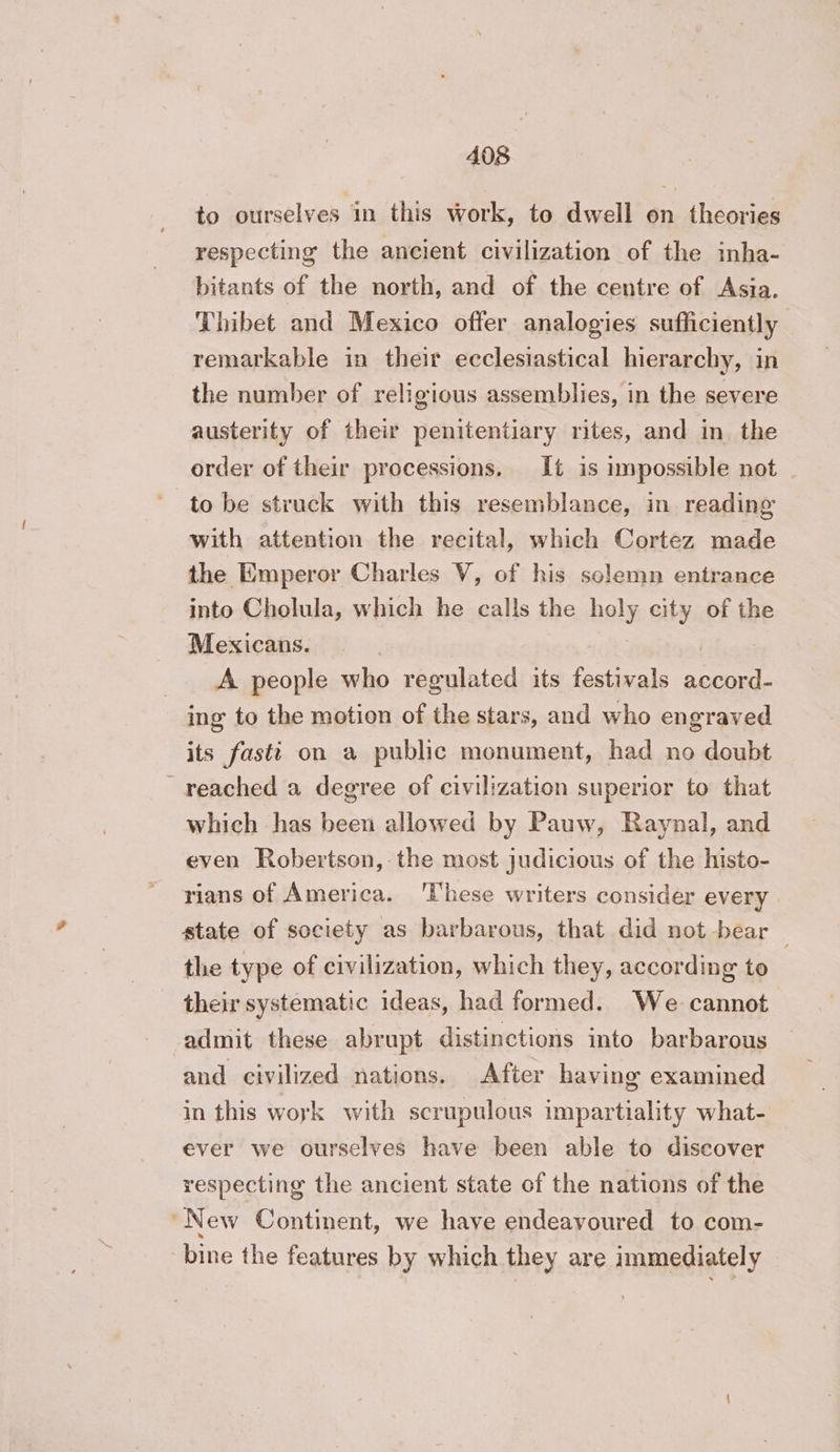 to ourselves in this work, to dwell on theories respecting the ancient civilization of the inha- bitants of the north, and of the centre of Asia. Thibet and Mexico offer analogies sufficiently remarkable in their ecclesiastical hierarchy, in the number of religious assemblies, in the severe austerity of their penitentiary rites, and in the order of their processions. It is impossible not | with attention the recital, which Cortez made the Emperor Charles V, of his solemn entrance into Cholula, which he calls the holy city of the Mexicans. A people who regulated its festivals ee ing to the motion of the stars, and who engraved its fasti on a public monument, had no doubt reached a degree of civilization superior to that which has been allowed by Pauw, Raynal, and even Robertson, the most judicious of the histo- rians of America. ‘These writers consider every state of society as barbarous, that did not bear : the type of civilization, which they, according to their systematic ideas, had formed. We cannot admit these abrupt distinctions into barbarous and civilized nations. After having examined in this work with scrupulous impartiality what- ever we ourselves have been able to discover respecting the ancient state of the nations of the “New Continent, we have endeavoured to com- bine the features by which they are immediately