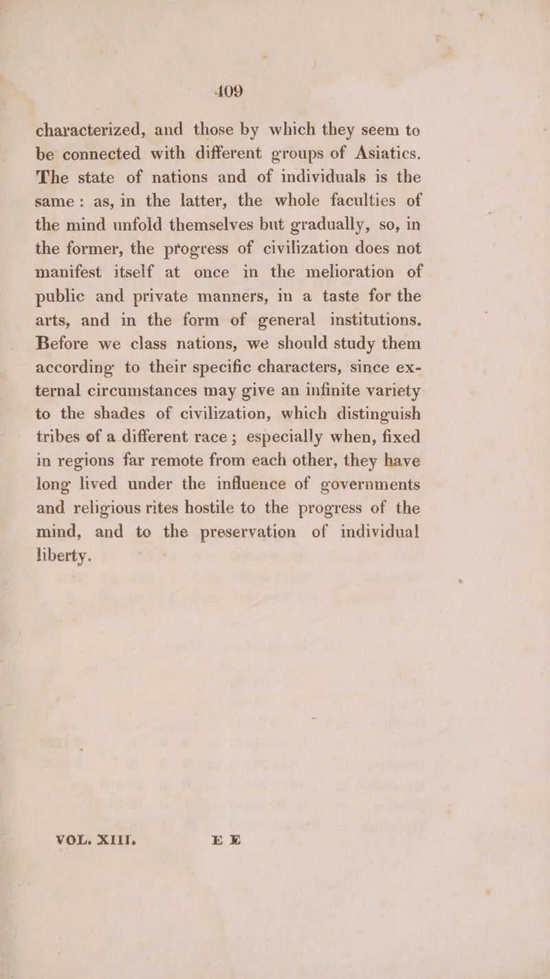characterized, and those by which they seem to be connected with different groups of Asiatics. The state of nations and of individuals is the same: as, in the latter, the whole faculties of the mind unfold themselves but gradually, so, in the former, the progress of civilization does not manifest itself at once in the melioration of public and private manners, in a taste for the arts, and in the form of general institutions. Before we class nations, we should study them according to their specific characters, since ex- ternal circumstances may give an infinite variety to the shades of civilization, which distinguish tribes of a different race ; especially when, fixed in regions far remote from each other, they have long lived under the influence of governments and religious rites hostile to the progress of the mind, and to the preservation of individual liberty. : VOL, XIII. EE