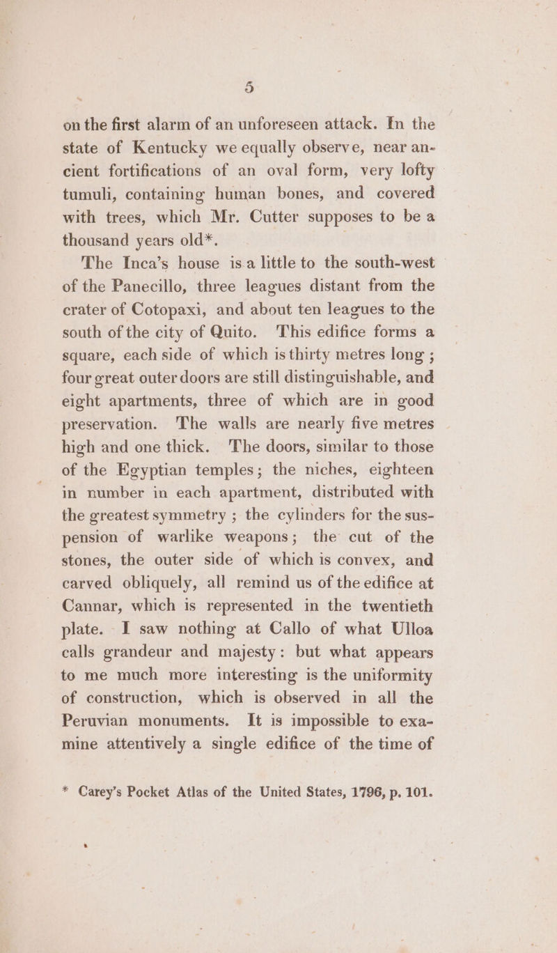 on the first alarm of an unforeseen attack. In the state of Kentucky we equally observe, near an- cient fortifications of an oval form, very lofty tumuli, containing human bones, and covered with trees, which Mr. Cutter supposes to be a thousand years old*. The Inca’s house isa little to the south-west © of the Panecillo, three leagues distant from the crater of Cotopaxi, and about ten leagues to the south of the city of Quito. This edifice forms a square, each side of which is thirty metres long ; four great outer doors are still distinguishable, and eight apartments, three of which are in good preservation. The walls are nearly five metres high and one thick. The doors, similar to those of the Egyptian temples; the niches, eighteen in number in each apartment, distributed with the greatest symmetry ; the cylinders for the sus- pension of warlike weapons; the cut of the stones, the outer side of which is convex, and carved obliquely, all remind us of the edifice at - Cannar, which is represented in the twentieth plate. I saw nothing at Callo of what Ulloa calls grandeur and majesty: but what appears to me much more interesting is the uniformity of construction, which is observed in all the Peruvian monuments. It is impossible to exa- mine attentively a single edifice of the time of * Carey’s Pocket Atlas of the United States, 1796, p. 101.