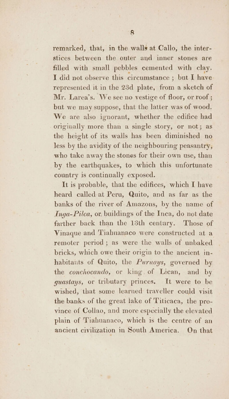 remarked, that, in the walls at Callo, the inter- stices between the outer and inner stones are filled with small pebbles cemented with clay. I did not observe this circumstance ; but I have. represented it in the 23d plate, from a sketch of Mr. Larea’s. We see no vestige of floor, or roof ; but we may suppose, that the latter was of wood. We are also ignorant, whether the edifice had originally more than a single story, or not; as the height of its walls has been diminished no less by the avidity of the neighbouring peasantry, who take away the stones for their own use, than by the earthquakes, to which this unfortunate country is continually exposed. It is probable, that the edifices, which I have heard called at Peru, Quito, and as far as the banks of the river of Amazons, by the name of Inga-Pilca, or. buildings of the Inca, do not date farther back than the 13th century. Those of Vinaque and Tiahuanaco were constructed at a remoter period ; as were the walls of unbaked bricks, which owe their origin to the ancient. in- habitants of Quito, the Puruays, governed by the conchocando, or king. of Lican, and by guastays, or tributary princes. It were to be wished, that some learned: traveller could visit the banks of the great lake of ‘Titicaca, the pro- vince of Collao, and more especially the elevated plain of Tiahuanaco, which is the centre of an ancient civilization in South America. On that