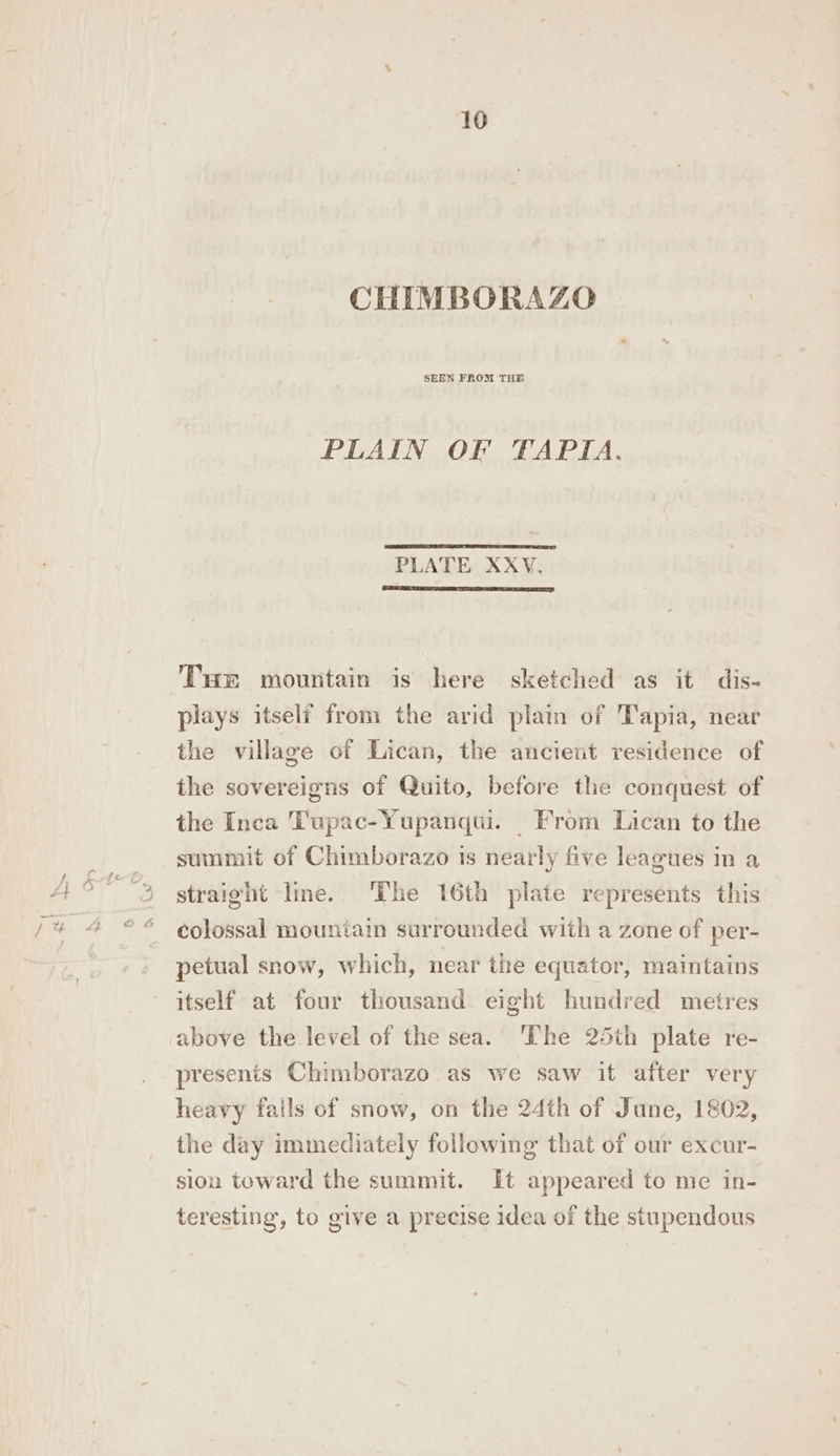 CHIMBORAZO PLAIN OF TAPIA. PLATE XXV. EE AL RME DTT ACCRO AAA CENTER Tue mountain is here sketched as it dis- plays itself from the arid plain of Tapia, near the village of Lican, the ancient residence of the sovereigns of Quito, before the conquest of the Inca Tupac-Yupanqui. From Lican to the summit of Chimborazo is nearly five leagues in a straight lme. ‘The 16th plate represents this colossal mountain surrounded with a zone of per- petual snow, which, near the equator, maintains itself at four thousand eight hundred metres above the level of the sea. ‘The 25th plate re- presents Chimborazo as we saw it after very heavy fails of snow, on the 24th of June, 1802, the day immediately following that of our excur- sion toward the summit. It appeared to me in- teresting, to give a precise idea of the stupendous
